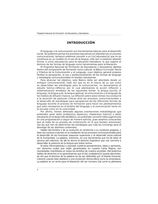 Programa Nacional de Formación de Educadores y Educadoras




                                INTRODUCCIÓN

    El lenguaje y la comunicación son herramientas básicas para el desarrollo
social. No podemos pensar los procesos educativos sin plantearnos un proceso
comunicacional, tampoco podemos concebir a un ((a) educador(a) que no se
constituya en un modelo en el uso de la lengua, más aún si estamos ideando
formar a un(a) educador(a) para la educación liberadora, lo que supone el
dominio de las formas de lenguaje como herramientas para la liberación.
    El Programa Nacional de Formación de Educadores y Educadoras plantea
dentro del componente de formación socio-cultural, el Básico Curricular Teoría
y Práctica de la Comunicación y el Lenguaje, cuyo objetivo general propone
facilitar la apropiación, el uso y perfeccionamiento de las formas de lenguaje
y estrategias comunicacionales en los(las) estudiantes.
    Para alcanzar tal objetivo, este Básico debe ser abordado desde un
enfoque comunicacional, toda vez que es en el marco de su uso como
se desarrollan las estrategias para la comunicación, no descartamos el
estudio teórico-reﬂexivo por lo cual planteamos la acción reﬂexión y
sistematización alrededor de los siguientes temas: la lengua escrita, el
lenguaje, la lengua oral, la lengua gestual, la comunicación y el lenguaje de
los medios de difusión masiva. La reﬂexión sobre estos temas nos conducirá
a la asunción de posturas críticas ante los procesos comunicacionales y
el desarrollo de estrategias para apropiarnos de las diferentes formas de
lenguaje durante el proceso de formación para hacer los planteamientos
que sean necesarios en el ámbito del lenguaje y la comunicación tanto en
la escuela como en la comunidad.
    Por último, hemos delineado algunas orientaciones metodológicas que
pretenden guiar al(la) profesor(a) asesor(a), maestro(a) tutor(a) y al(la)
estudiante en el desarrollo del Básico, sin pretender convertir tales sugerencias
en una programación a seguir de manera estricta, pues estamos conscientes
que se trata de un proceso de construcción en el que los(las) actores(as)
son los que han de determinar las estrategias que más les convenga para el
abordaje de los distintos contenidos.
    Hablar del hombre y de su evolución es remitirnos a su condición gregaria, y
ésta nos conduce a pensar en la mediación de los procesos comunicacionales para
el desarrollo de las funciones psíquicas superiores y el desarrollo socio-cultural
de la humanidad. La palabra, entonces, es una herramienta que ha de estar al
servicio del colectivo; de allí se deriva el derecho lingüístico que nos conmina a
desarrollar la potencia de la lengua que todos somos.
    El estar informados(as) y expresar nuestros pensamientos, ideas u opiniones,
son derechos civiles que están garantizados en nuestra Carta Magna, son
necesidades maniﬁestas en todos los ámbitos de nuestra sociedad. Mal podemos
hablar de derechos si no garantizamos que el (la) ciudadano(a) pueda ejercerlos;
de ahí que el dominio de la palabra ha de ser defendido por el Estado Docente,
máxime cuando éste obedece a una revolución democrática como la venezolana.
La palabra es un arma para la liberación del ser humano (tal como lo planteara


4
 