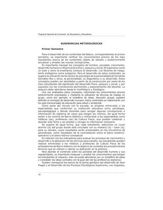 Programa Nacional de Formación de Educadores y Educadoras




                        SUGERENCIAS METODOLÓGICAS

     Primer Semestre

    Para el desarrollo de los contenidos del Básico, correspondientes al primer
semestre, es importante veriﬁcar los conocimientos previos de los (las)
estudiantes acerca de los contenidos objeto de estudio y posteriormente
actualizar y ampliar las nuevas concepciones.
    Es importante manejar los conceptos de hombre, sociedad, crecimiento,
desarrollo humano e inﬂuencia de lo físico, psíquico y social. El organismo como
un todo y cómo la enseñanza conduce al desarrollo. Los factores de riesgo,
tanto endógenos como exógenos. Para el desarrollo de estos contenidos, se
sugiere la utilización de los textos de psicología de la personalidad de Fernando
González Rey y otros, la personalidad, su diagnóstico y su desarrollo. Estos
conceptos pueden ser abordados a partir de la construcción por parte de los
(las) estudiantes del signiﬁcado del desarrollo físico, psíquico y social, y por
supuesto con las orientaciones pertinentes y asesoramiento del docente. Lo
psíquico debe abordarse desde lo morfológico y ﬁsiológico.
    Una vez analizados estos conceptos, retomando los conocimientos previos
anteriormente expresados y mediante la utilización de técnicas de trabajo en
grupo, como por ejemplo, el torbellino de ideas, discusión grupal, quedará
deﬁnido el concepto de desarrollo humano. Estos contenidos se relacionarán con
los ejes transversales de educación para salud y ambiental.
    Como parte del vínculo con la escuela, se propone entrevistar a los
especialistas que conforman su institución educativa como psicólogos,
psicopedagogos y demás docentes para recoger algunas concepciones e
información de registros de casos que tengan los mismos. De igual forma
asistir a los centros de Barrio Adentro y entrevistar a los especialistas como
médicos (as), profesores (as) de Cultura Física, que puedan colaborar y
abordar este tema y así ampliar y recoger la información necesaria.
    Se sugiere de igual forma, que cada estudiante, seleccione un (una)
alumno (a) del grupo donde está vinculado con su maestro (a) - tutor (a),
para su estudio, cuyos resultados serán presentados en los encuentros de
aprendizaje, como resultados de la contrastación entre el plano empírico-
operativo y el plano teórico-conceptual.
    En relación con los indicadores para evaluar los procesos de crecimiento y
desarrollo y la aplicación de las técnicas para estudio, los estudiantes pueden
realizar entrevistas a los médicos y profesores de Cultura Física de los
ambulatorios de Barrio Adentro con el objetivo de constatar los procedimientos
técnicos que se utilizan y valorar su aplicación en la práctica.
    Para abordar el contenido sobre los períodos del desarrollo humano y sus
regularidades, es importante chequear y ampliar los conocimientos que tengan
los estudiantes al respecto; esto se puede abordarse con un torbellino de ideas
y consolidar las ideas centrales con la guía del (de la) profesor(a) asesor(a).
    Pueden manejarse los textos de la teoría genética del desarrollo de Jean
Piaget y el Desarrollo de los Procesos Psicológicos Superiores, Lev Vygotsky,



40
 