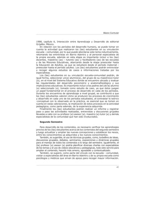 Básico Curricular



1988, capítulo 6, Interacción entre Aprendizaje y Desarrollo de editorial
Grijalbo. México.
    En relación con los períodos del desarrollo humano, se puede tomar en
cuenta la actividad que realizaron los (las) estudiantes en su vinculación
escuela - comunidad, por lo que puede abordarse este tema inductivamente,
retomando las entrevistas en Barrio Adentro y al personal especialista de
la propia escuela, además en esta etapa es importante incluir a los (las)
docentes, maestros (as) - tutores (as) y facilitadores (as) de las escuelas
y de las Misiones Educativas, abarcando desde la etapa preescolar hasta
la Educación de Adultos, ya que se estudiará desde el período maternal -
preescolar hasta el período adultez. Los (las) estudiantes podrán entrevistar
y recoger algunos estudios de casos e informaciones tratadas por los
especialistas.
    Los (las) estudiantes en su vinculación escuela-comunidad podrán, de
igual forma, seleccionar un(a) alumno(a), del grupo de su maestro(a)-tutor
(a), en el nivel del Sistema Educativo donde se encuentre ubicado y evaluar
las regularidades del desarrollo psicomotriz y anatomaﬁsiológico y sus
implicaciones educativas. Es importante incluir a los padres del (de la) alumno
(a) seleccionado (a), tomado como estudio de caso, ya que éstos juegan
un papel fundamental en el proceso de desarrollo en cada de los períodos.
Durante los encuentros de aprendizaje a nivel grupal, se contribuirá a que
los (las) estudiantes valoren cómo se producen los procesos de crecimiento
y desarrollo en cada uno de los períodos estudiados, al contrastar lo teórico
-conceptual con lo observado en la práctica, es esencial que se tomen en
cuenta en estas valoraciones, la implicación de estos procesos en la actividad
pedagógica, como parte además, de la experiencia adquirida.
    Finalmente los (las) estudiantes podrán realizar un informe y registrar
paso a paso las actividades realizadas, entrevistas y discusiones grupales
llevadas a cabo con su profesor (a)-asesor (a), maestro (a)-tutor (a) y demás
especialistas de la comunidad que han sido involucrados.

   Segundo Semestre

    Para desarrollo de los contenidos, es necesario veriﬁcar los aprendizajes
previos de los (las) estudiantes acerca de los contenidos del segundo semestre
y luego actualizar y ampliar las nuevas concepciones y establecer los nexos,
entre los conocimientos ya adquiridos y los nuevos conocimientos.
    También, es sugerible, el uso de técnicas grupales, como, torbellino de ideas,
discusiones grupales, debates, seminarios, exposiciones y dinámicas grupales
para el manejo de todos los contenidos a lo largo del semestre. Igualmente, el
(la) profesor (a) asesor (a) podría planiﬁcar diversas charlas con especialistas
de los temas y el uso de videos educativos y pedagógicas, todo esto servirá para
ampliar el contenido, hacerlo más ameno, agradable y contextualizado.
    También, se sugiere, como parte del vínculo con la escuela - comunidad,
visitar a especialistas del área en Barrio Adentro y de su propia escuela como
psicólogos y médicos que sirvan de apoyo para recoger mayor información.



                                                                                41
 