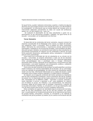 Programa Nacional de Formación de Educadores y Educadoras




De igual forma, pueden realizarse entrevistas a padres y madres de algunos
alumnos (as) que puedan tomarse como estudio de casos y con ello fortalecer
la investigación. La información que se recoja deberá ser tomada como un
instrumento elaborado previamente en clase con ayuda del profesor(a)
asesor (a) y el (la) maestro (a) - tutor (a).
     Se evaluará el desempeño de los (las) estudiantes a partir de su
participación en las discusiones grupales y debates, de igual forma en la
escuela - comunidad y en la elaboración de informes.

     Tercer Semestre

    El desarrollo de los contenidos del tercer semestre, requiere conocer los
aspectos conceptuales de la Pedagogía como ciencia, su objeto de estudio,
sus categorías, leyes y principios. Para el análisis de estos contenidos,
deben retomarse los conocimientos y experiencias previas anteriormente
expresadas y mediante el uso de técnicas grupales, como torbellino de ideas,
discusión grupal o debates, se contribuirá a que todos los (las) estudiantes se
documenten previamente en relación con los contenidos a discutir, de igual
forma generará dinamismo, participación activa, entusiasmo y motivación
para el nuevo aprendizaje.
    Como parte de la actividad del (de la) estudiante en su vínculo con la
escuela – comunidad, se propone entrevistar a cada uno de los docentes
que conforman su escuela, incluyendo directores (as) y personal especialista
como psicopedagogos (as) y psicólogos (as), y recoger información
pertinente sobre el tema, partiendo de la experiencia y conocimiento de cada
entrevistado, y así poder establecer una comparación, análisis y validación
de los conocimientos aprendidos anteriormente.
    Como cierre de este contenido el (la) profesor (a) podría planiﬁcar una breve
charla invitando a los mismos especialistas de la escuela y de su comunidad,
como por ejemplo la psicopedagoga. De esta manera los estudiantes podrán
recibir una vez más, información relacionada con su objeto de estudio y poder
contrastar entre el plano empírico-operativo y el plano-teórico conceptual.
    En relación con el segundo contenido del mismo semestre es importante
que los (las) estudiantes investiguen, previa orientación del (de la) profesor
(a) asesor (a), lo relacionado con los cuatro pilares de la educación del siglo
XXI, expresados por la UNESCO (1998) : “aprender a conocer, aprender a
hacer, aprender a convivir y aprender a ser”, para establecer su relación
con el trabajo en grupo, los métodos y sus características, las relaciones
humanas, papel de los grupos ante la sociedad, importancia y relación de
la escuela-comunidad y familia, su vinculación y el rol que desempeña cada
uno de estos grupos para formar al nuevo ciudadano bolivariano.
    Estos conceptos se sugieren ser abordados bajo la construcción de todos,
tanto de los (las) estudiantes como de los (de las) profesor (as) asesor
(as). La participación es fundamental partiendo de la importancia que tienen
los grupos familia, comunidad y escuela, su vinculación y rol. Además la
orientación del (de la) profesor (a) asesor (a) en cuanto a la formación del (de



42
 