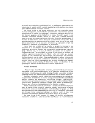 Básico Curricular



la) nuevo (a) ciudadano (a) Bolivariano (na), su desempeño, participación, su
conciencia de justicia social, equidad, igualdad y solidaridad son esenciales
para la formación del nuevo ser humano.
    De forma similar a los temas anteriores, una vez analizados estas
nuevas concepciones, retomando los conocimientos y experiencias previas
adquiridas en su vínculo con la escuela – comunidad, mediante la utilización
de técnicas grupales como: torbellino de ideas, discusión grupal, mesa
redonda, seminarios, debates, phillips 66, entre otros, quedará abordado
este contenido. La muestra y uso de diferentes dinámicas grupales para el
manejo de estos temas servirá de ayuda y experiencia para que los (las)
estudiantes conozcan algunas dinámicas grupales, en el sentido de que ellos
(ellas) argumenten con la respectiva orientación y explicación del (de la)
profesor (a) asesor (a) el conocimiento de las mismas.
    Como parte del vínculo con la escuela, se propone entrevistar a los
docentes de su escuela para recoger la información necesaria referida a las
dinámicas, las técnicas grupales que normalmente utilizan los (las) maestros
(as) – tutores (as), en su aula, la relación que existe con el objetivo y
contenido a tratar y la importancia de utilizar dichas dinámicas grupales. La
visita a organizaciones como Barrio Adentro y las entrevistas que puedan
realizar los (las) alumnos (as), los sociólogos (as), psicólogos (as), médicos
(as) y profesores (as) de cultura física ayudarán para enriquecer el contenido
relacionado con los grupos y relaciones humanas. Los (las) estudiantes
podrían participar como observadores en terapias grupales que realicen
en las escuelas o comunidad y allí determinar ciertas características de los
grupos y los métodos de estudio que utilizan los especialistas.

   Cuarto Semestre

     Para un mejor desarrollo de los contenidos, se recomienda dividir estos en
tres partes, dicha división se evidenciará en el transcurso del desarrollo de las
estrategias metodológicas, claro está, el (la) profesor(a) asesor(a) si considera
pertinente realizar otra distribución de los contenidos, está en libertad de hacerlo.
    Los (las) estudiantes podrán realizar como estrategia de aprendizaje, un
mapa mental, donde tomen en cuenta los siguientes contenidos: aprendizaje
escolar, concepto de aprendizaje, aprendizaje humano, características,
componentes, aprendizaje cognoscitivo, aprendizaje procedimental, aprendizaje
comunicativo, aprendizaje valorativo, niveles, tipos, estilos de aprendizajes,
factores que inﬂuyen y manifestaciones en los distintos períodos.
    El (la) profesor (a) asesor (a), organizará a los (las) estudiantes en grupos
para la realización de mesas de trabajo y asignará un tema de los antes
mencionado para que sea trabajado a profundidad por el grupo. Los (las)
estudiantes elaborarán papelógrafos y discutirán los contenidos trabajados
en el mapa mental y se prepararán para la próxima sesión de clase para
presentar los contenidos mediante el uso de la técnica de la galería.
    De igual forma el (la) profesor (a) asesor (a) dará las orientaciones
necesarias para llevar a cabo la actividad planiﬁcada y se recomienda que



                                                                                   43
 
