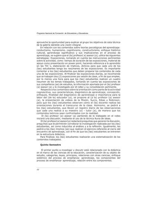 Programa Nacional de Formación de Educadores y Educadoras




aproveche la oportunidad para explicar al grupo los objetivos de esta técnica
de la galería dándole una visión integral.
    En relación con los contenidos sobre teorías psicológicas del aprendizaje:
conductismo, humanismo, cognitivismo, constructivismo, enfoque histórico
cultural, aprendizaje signiﬁcativo y sus implicaciones en el proceso de
aprendizaje, se sugiere que el (la) profesor( a) asesor (a), utilice las siguientes
estrategias: Exposiciones, tomando en cuenta las instrucciones pertinentes
sobre la actividad, como: tiempo de duración de las exposiciones, material de
apoyo como presentación en power point, haciendo referencia a lo aprendido
en las TIC´s, elaboración de trípticos, dícticos para que cada uno de los
(las) estudiantes tenga los resúmenes de las exposiciones. Es importante
comentar a los (las) estudiantes que deben preparar los contenidos de cada
una de las exposiciones. Al ﬁnalizar las exposiciones diarias, se recomienda
que se trabajen dos (2) exposiciones por sesión de clase, a ﬁn de que emplee,
por lo menos una hora para que los (las) estudiantes realicen un cuadro
resumen de los temas trabajados, tomando en cuenta las exposiciones de
sus compañeros (as) de estudios, la información aportada por el (la) profesor
(a) asesor (a) y lo investigado por él (ella) y su consolidación pertinente.
     Respecto a los contenidos sobre la orientación como parte de la actividad
cognoscitiva, sus características, diagnóstico de aprendizaje, concepción,
enfoques, ﬁnalidad del diagnóstico de aprendizaje e importancia para la
labor del (de la) educador (a), se propone al (a la) profesor (a) asesor
(a), la presentación de videos de la Misión, Sucre, Ribas y Robinson;
para que los (las) estudiantes observen cómo el (la) docente realiza las
orientaciones durante el transcurso de la clase. Asimismo, se pedirá a
los (las) estudiantes, que lleven un registro diario de las observaciones
que cada uno realiza a su maestro (a) - tutor (a), de manera que los
contenidos teóricos sean confrontados con la realidad.
      El (la) profesor (a) asesor (a) partiendo de lo trabajado en el video
iniciará una discusión, mediante el uso de la técnica lluvia de ideas.
     El (la) profesor(a) asesor(a) redactará preguntas que generen la discusión,
preguntas que le permitirán corroborar la investigación realizada por los (las)
estudiantes, así como inducirlos al análisis y a la reﬂexión. Igualmente, les
pedirá a los (las) mismos (as) que realicen el ejercicio referente al cierre del
encuentro de aprendizaje, con el ﬁn de que los (las) estudiantes se entrenen
en la estructura didáctica.
    Para ﬁnalizar, los (las) estudiantes realizarán una sistematización de los
contenidos trabajados.

     Quinto Semestre

     El primer punto a investigar y discutir está relacionado con la didáctica
en el marco de las ciencias de la educación, caracterización de su objeto de
estudio, categorías, leyes, principios, relaciones con otras ciencias, enfoque
sistémico del proceso de enseñanza- aprendizaje, los componentes del
proceso de enseñanza- aprendizaje, relación entre los componentes.



44
 