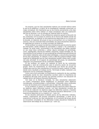 Básico Curricular



    Se propone, que los (las) estudiantes realicen una revisión teórica sobre
lo que es la didáctica y a partir de la investigación realizada construyan un
mapa conceptual. (Es importante que se les oriente previamente a los (las)
estudiantes sobre cómo realizar un mapa conceptual, bien con explicación
del (de la) docente o con la entrega de material sobre el mismo).
    Una vez en el grupo, el (la) profesor(a) asesor(a) guiará la discusión de
los contenidos con la puesta en práctica de la técnica del debate donde los
las) estudiantes, se basarán en las experiencias adquiridas en su vínculo con
la escuela, en especial, del grupo en que se encuentran con su maestro(a)-
tutor(a). Una vez concluida estas actividades, los (las)l estudiantes estará en
la capacidad de construir su propio concepto de Didáctica.
    El (la) profesor (a) asesor (a) dará las orientaciones para la próxima sesión
de intercambio, donde señalará las actividades a realizar y los contenidos a
trabajar. De igual modo, recomendará a los estudiantes que deben estudiar
en sus casas estos contenidos y utilizar alguna estrategia de aprendizaje,
como: papelógrafos, láminas de rotafolio, esquemas, mapas mentales, etc. Se
recomienda al (a la) profesor (a) que proponga las orientaciones pertinentes de
cómo deben realizarse cada una de estas estrategias, y escuche las propuestas
de los (las) estudiantes, en relación a cómo a ellos les gustaría trabajar. Debe
sugerirse la bibliografía que los (las) estudiantes pueden utilizar para cumplir
con esta actividad. En el espacio de aprendizaje del grupo, los estudiantes
realizarán una presentación de los contenidos trabajados.
    El (la) profesor (a) asesor (a) realizará el cierre de los contenidos
trabajados y dará las orientaciones para la próxima sesión de encuentro
grupal. Entre los lineamientos se recomienda que forme los grupos de
trabajo para que los (las) estudiantes en la próxima sesión realicen un taller,
dando como resultado un trabajo escrito. Terminado el taller, realizarán una
explicación de los contenidos trabajados.
    Como cierre de la actividad, es importante la realización de dos cuartillas
individuales donde los (las) estudiantes escriban sobre la importancia de
la didáctica del aula como proceso que permita construir una educación de
calidad dentro del Sistema Educativo Bolivariano.
    Con base en la literatura revisada, los (las) estudiantes elaborarán
un cuadro comparativo donde establezcan un parangón entre objetivos
conceptuales, procedimentales y actitudinales. Interpretar estos contenidos
a la luz de los pilares de la educación para el siglo XXI, abordados ya.
    El (la) profesor( a) asesor (a) realizará algunos ejercicios sobre redacción
de objetivos según diferentes autores. Los (las) estudiantes iniciarán las
prácticas de redacción de objetivos según los diferentes autores y basados
en lo correspondiente a los niveles del Sistema Educativo Bolivariano y a la
experiencia adquirida con su maestro (a) – tutor (a).
    El (la) docente estimulará el debate acerca de los diferentes métodos,
medios, organización del proceso enseñanza aprendizaje, a partir de la
experiencia vivida por los (las) estudiantes, en el contexto del grupo donde
se encuentran vinculados en los diferentes niveles educativos mediante la
observación del trabajo de su maestro (a) - tutor (a).



                                                                               45
 