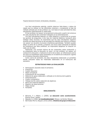 Programa Nacional de Formación de Educadores y Educadoras




    Los (las) estudiantes además, podrán observar tele-clases y videos de
clases que se utilizan en las diferentes misiones y compararán el tipo de
método utilizado por el (la) profesor (a). Con base en esta actividad los (las)
estudiantes sistematizarán lo observado.
    El (la) profesor (a) asesor (a) propiciará la discusión a partir de la lectura
de cada estudiante del contenido trabajado en la sistematización.
    Los (las) estudiantes elegirán un video didáctico y construirán en grupos
los guiones de preguntas u otro tipo de material didáctico necesario para
trabajar estos recursos. Es importante que los (las) estudiantes registren
durante sus observaciones en las escuelas los métodos que utiliza su profesor
(a) asesor (a) durante el proceso enseñanza-aprendizaje. También pueden
elegir un tema de su interés y preparar una micro clase utilizando el método
de enseñanza que ellos preﬁeran, es importante despertar la creación en
cada uno de ellos.
    Realizarán una revisión teórica de los contenidos sobre evaluación y
se prepararán para la discusión en aula y el (la) profesor (a) asesor (a)
conducirá la discusión y realizará el cierre de la clase, se reﬂexionará acerca
de cómo se maniﬁestan estos postulados en el sistema de evaluación vigente
en el Sistema Educativo Bolivariano.
    Como cierre de semestre, los (las) estudiantes elaborarán un portafolio
donde colocarán todos los materiales elaborados en el transcurso del
semestre.

                     ESTRATEGIAS PARA LA EVALUACIÓN

•    Participación (durante todo el semestre)
•    Exposición
•    Cuadro Resumen
•    Mapa conceptual
•    Presentación de microclases
•    Material de apoyo elaborado y utilizado en la técnica de la galería
•    Sistematización
•    Cuadro comparativo
•    Trabajo escrito sobre redacción de objetivos
•    Banco de material didáctico
•    Registro de observaciones
•    Mapa mental
•    Portafolio

                                    BIBLIOGRAFÍA


•    Bárcena, F. y Mélich, J. (2000). La educación como acontecimiento.
     Buenos Aires: Paidòs.
•    Basarab, N. (1996): La transdisciplinariedad. Mónaco: du Rocher, Mónaco.
•    Bermúdez Morris, Raquel y otros (2002). Dinámica de grupo en Educación:



46
 