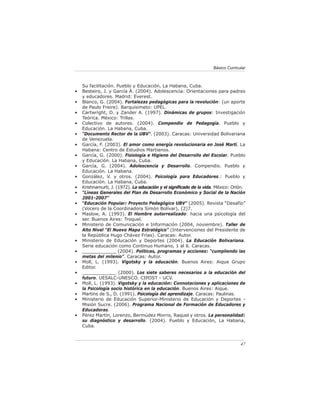 Básico Curricular



    Su facilitación. Pueblo y Educación, La Habana, Cuba.
•   Besteiro, J. y García Á. (2004). Adolescencia: Orientaciones para padres
    y educadores. Madrid: Everest.
•   Blanco, G. (2004). Fortalezas pedagógicas para la revolución: (un aporte
    de Paulo Freire). Barquisimeto: UPEL.
•   Cartwright, D. y Zander A. (1997). Dinámicas de grupos: Investigación
    Teórica. México: Trillas.
•   Colectivo de autores. (2004). Compendio de Pedagogía. Pueblo y
    Educación. La Habana, Cuba.
•   “Documento Rector de la UBV”. (2003). Caracas: Universidad Bolivariana
    de Venezuela.
•   García, F. (2003). El amor como energía revolucionaria en José Martí. La
    Habana: Centro de Estudios Martianos.
•   García, G. (2000). Fisiología e Higiene del Desarrollo del Escolar. Pueblo
    y Educación. La Habana, Cuba.
•   García, G. (2004). Adolescencia y Desarrollo. Compendio. Pueblo y
    Educación. La Habana.
•   González, V. y otros. (2004). Psicología para Educadores.: Pueblo y
    Educación. La Habana, Cuba.
•   Krishnamurti, J. (1972). La educación y el signiﬁcado de la vida. México: Orión.
•   “Líneas Generales del Plan de Desarrollo Económico y Social de la Nación
    2001-2007”
•   “Educación Popular: Proyecto Pedagógico UBV” (2005). Revista “Desafío”
    (Vocero de la Coordinadora Simón Bolívar), (2)7.
•   Maslow, A. (1993). El Hombre autorrealizado: hacia una psicología del
    ser. Buenos Aires: Troquel.
•   Ministerio de Comunicación e Información (2004, noviembre). Taller de
    Alto Nivel “El Nuevo Mapa Estratégico” (Intervenciones del Presidente de
    la República Hugo Chávez Frías). Caracas: Autor.
•   Ministerio de Educación y Deportes (2004). La Educación Bolivariana.
    Serie educación como Continuo Humano, 1 al 6. Caracas.
•   ____________ (2004). Políticas, programas y acciones: “cumpliendo las
    metas del milenio”. Caracas: Autor.
•   Moll, L. (1993). Vigotsky y la educación. Buenos Aires: Aique Grupo
    Editor.
•   ____________ (2000). Los siete saberes necesarios a la educación del
    futuro. UESALC-UNESCO. CIPOST - UCV.
•   Moll, L. (1993). Vigotsky y la educación: Connotaciones y aplicaciones de
    la Psicología socio histórica en la educación. Buenos Aires: Aique.
•   Martins de S., D. (1991). Psicología del aprendizaje. Caracas: Paulinas.
•   Ministerio de Educación Superior-Ministerio de Educación y Deportes -
    Misión Sucre. (2006). Programa Nacional de Formación de Educadores y
    Educadoras.
•   Pérez Martín, Lorenzo, Bermúdez Morris, Raquel y otros. La personalidad:
    su diagnóstico y desarrollo. (2004). Pueblo y Educación, La Habana,
    Cuba.



                                                                                  47
 