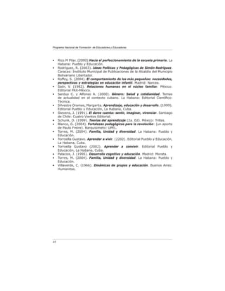Programa Nacional de Formación de Educadores y Educadoras




•    Rico M Pilar. (2000) Hacia el perfeccionamiento de la escuela primaria. La
     Habana: Pueblo y Educación.
•    Rodríguez, R. (2003). Ideas Políticas y Pedagógicas de Simón Rodríguez.
     Caracas: Instituto Municipal de Publicaciones de la Alcaldía del Municipio
     Bolivariano Libertador.
•    Roffey, S. (2004). El comportamiento de los más pequeños: necesidades,
     perspectivas y estrategias en educación infantil. Madrid: Narcea.
•    Satir, V. (1982). Relaciones humanas en el núcleo familiar. Mèxico:
     Editorial PAX-México.
•    Sarduy C. y Alfonso A. (2000). Género: Salud y cotidianidad. Temas
     de actualidad en el contexto cubano. La Habana: Editorial Cientíﬁco-
     Técnica.
•    Silvestre Oramas, Margarita. Aprendizaje, educación y desarrollo. (1999).
     Editorial Pueblo y Educación, La Habana, Cuba.
•    Stevens, J. (1991). El darse cuenta: sentir, imaginar, vivenciar. Santiago
     de Chile: Cuatro Vientos Editorial.
•    Schunk, D. (1999). Teorías del aprendizaje (2a. Ed). Mèxico: Trillas.
•    Blanco, G. (2004). Fortalezas pedagógicas para la revolución: (un aporte
     de Paulo Freire). Barquisimeto: UPEL.
•    Torres, M. (2004). Familia, Unidad y diversidad. La Habana: Pueblo y
     Educación.
•    Torroella Gustavo. Aprender a vivir. (2202). Editorial Pueblo y Educación,
     La Habana, Cuba.
•    Torroella Gustavo (2002). Aprender a convivir. Editorial Pueblo y
     Educación, La Habana, Cuba.
•    Palacios, J. (1995). Desarrollo cognitivo y educación. Madrid: Morata.
•    Torres, M. (2004). Familia, Unidad y diversidad. La Habana: Pueblo y
     Educación.
•    Villaverde, C. (1966). Dinámicas de grupos y educación. Buenos Aires:
     Humanitas.




48
 