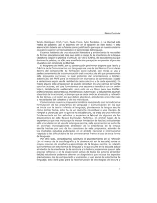 Básico Curricular



Simón Rodríguez, Erich From, Paulo Freire, Ivón Bordelois…). La libertad está
hecha de palabras (así lo dejamos ver en el epígrafe de este texto) y esta
aseveración debería ser suﬁciente como justiﬁcación para que en nuestro sistema
educativo superior se transversalice el aprendizaje del lenguaje.
    Estamos hablando de una educación liberadora y evidenciando la necesidad
de formar educadores(as) para que estén a cargo de la enseñanza de la lengua
castellana (según lo plantea el artículo 107 de la CRBV), de educadores(as) que
dominen la palabra, no sólo para enseñarla sino para poder emprender el proceso
educativo con conciencia de libertad.
    El Programa del PNFE, en su construcción preliminar dispone que Teoría y
Práctica de la Comunicación y el Lenguaje sea uno de los Básicos Curriculares
dentro del componente de formación socio-cultural, con miras al uso y
perfeccionamiento de la comunicación oral y escrita; de ahí que presentemos
esta propuesta curricular, la cual pretende dar orientaciones a los(las)
actores(as) del PNFE para la mediación en el proceso de aprendizaje (sujeta
a variaciones según sea la realidad de cada colectivo y de cada aprendiz). En
modo alguno esta proposición se puede constituir en una camisa de fuerza
para los actores, así que formulamos una secuencia temática con un orden
lógico, debidamente sustentado, pero esto no es óbice para que los(las)
profesores(las) asesores(as), maestros(as) tutores(as) y estudiantes asuman
el control de la actividad, el tiempo que se debe dedicar al estudio y reﬂexión
de los temas, y el orden en que deben abordase, atendiendo a los intereses
y necesidades del colectivo y de los individuos.
    Comenzamos nuestra propuesta temática rompiendo con la tradicional
formulación de los programas de Lenguaje y Comunicación en los que
se inicia con la teoría referida al lenguaje; planteamos la lengua escrita
como primer tema, esto no es un capricho intelectual o una manera de
romper a ultranzas con lo que se ha establecido, se trata de una reﬂexión
fundamentada en los estudios y experiencia laboral de algunos de los
proponentes de este Básico Curricular. Partimos, en primer lugar, de la
experiencia que nos indica que la mayor limitación de los(las) estudiantes
está vinculada con el uso de la lengua escrita, esta apreciación se sustenta
en diversas investigaciones alrededor de la enseñanza de la lengua
escrita hechas por uno de los coautores de esta propuesta, además de
los múltiples estudios publicados en el ámbito nacional e internacional
respecto a las diﬁcultades de los universitarios frente al uso de esta forma
de lenguaje.
    Por otro lado, consideramos oportuno el planteamiento de la reﬂexión
(en el marco de la autobiografía y la observación en la escuela) sobre el
propio proceso de enseñanza-aprendizaje de la lengua escrita, la relación
que tenemos con esta forma de lenguaje y lo que ocurre en la escuela actual
alrededor de la enseñanza de la escritura y la lectura; esperamos que en este
proceso reﬂexivo y en la observación activa de todos los actores alrededor
del(la) estudiante podamos obtener un diagnóstico que incluya los aspectos
gramaticales, los de comprensión y expresión, y uso social de esta forma de
lenguaje; esto dará paso para la reconstrucción de estrategias de lectura y



                                                                               5
 