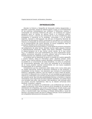 Programa Nacional de Formación de Educadores y Educadoras




                                  INTRODUCCIÓN
    Abordar la Historia y Geografía de Venezuela implica desaprender, y
aprender a aprender, donde los saberes pasan a jugar un rol fundamental
en las prácticas metodológicas que conllevan a reﬂexionar, analizar y
comprender los procesos históricos del país y la incidencia de nuestra
geografía para un cambio de aptitud frente a la dinámica político,
económico-social y cultural que transciende los muros académicos para
propagarse e insertarse en la localidad, comunidad, y en el ámbito
regional, nacional e internacional. De allí que el Programa Nacional de
Formación de Educadores (PNFE) contempla en sus Básicos Curriculares la
Historia y la Geografía de Venezuela como una de las vías que contribuirá
en la transformación del nuevo docente, la nueva ciudadanía, bajo los
preceptos ﬁlosóﬁcos de la Educación Bolivariana.
    El conocimiento del proceso histórico, vivido desde los primeros momentos
del poblamiento de estas tierras, llamada muchos siglos después América
y especíﬁcamente Venezuela, resalta como factor ineludible, comprender
el espacio-temporal de lo que hemos venido siendo, de lo que somos
hoy y, en deﬁnitiva, de lo que pretendemos ser como organización social,
política, económica, educativa, en suma, cultural; todo en el marco de las
transformaciones que adelanta nuestro Gobierno nacional.
    La fortaleza que se desprende al asumir el estudio de nuestra geografía
y nuestra historia, radica en internalizar sobre: ¿Quiénes somos?, como
cultura; ¿qué criterios deﬁnen nuestra identidad y diversidad hoy? Y esto no
es posible sin un conocimiento de estas disciplinas, no como un compendio
de conocimientos generales, sino como una necesidad en la formulación
de un nuevo proyecto nacional comprometido con una nueva ciudadanía
corresponsable de su quehacer y devenir.
    Consideramos que las condiciones están dadas como nunca antes para
un cambio estructural, donde la educación constituya un eje conductor y
consolidador de los mismos. Una educación que incorpore el conocimiento
histórico y geográﬁco reﬂexivo, que nos inspire un nuevo modo de pensar;
nos motive a redescubrirnos y recrearnos; en una sociedad que aproveche el
máximo su creatividad y que conciba una ética para el irrenunciable propósito
de inclusión social. Que nos abra posibilidades de tener a hombres y mujeres
venezolanas como argumento de todo propósito identitario, de cambio hacia
una sociedad más justa, más humana, más equitativa, más centrada sobre
sus propios recursos neohistóricos. Esto es, la relación armoniosa entre
hombres, contextos y saberes.
    Es así como se requiere un profesional y una profesional que vincule e
integre la educación como factor al servicio de la sociedad en el proceso de
refundación de la República, que actúa e interactúa con el todo social y que
hace uso de la investigación desde un enfoque complejo, integral, dialéctico,
crítico y transformador. Que reivindique al Estado democrático y social de
derecho y de justicia social, tal como lo reﬂeja el articulo 3 de la Constitución
de la República Bolivariana de Venezuela (1999).


50
 