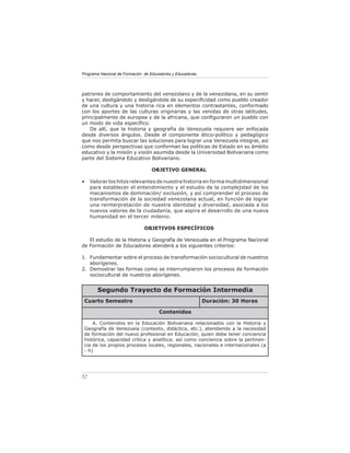 Programa Nacional de Formación de Educadores y Educadoras




patrones de comportamiento del venezolano y de la venezolana, en su sentir
y hacer, desligándolo y desligándola de su especiﬁcidad como pueblo creador
de una cultura y una historia rica en elementos contrastantes, conformado
con los aportes de las culturas originarias y las venidas de otras latitudes,
principalmente de europea y de la africana, que conﬁguraron un pueblo con
un modo de vida especíﬁco.
    De allí, que la historia y geografía de Venezuela requiere ser enfocada
desde diversos ángulos. Desde el componente ético-político y pedagógico
que nos permita buscar las soluciones para lograr una Venezuela integral, así
como desde perspectivas que conforman las políticas de Estado en su ámbito
educativo y la misión y visión asumida desde la Universidad Bolivariana como
parte del Sistema Educativo Bolivariano.

                                  OBJETIVO GENERAL

•    Valorar los hitos relevantes de nuestra historia en forma multidimensional
     para establecer el entendimiento y el estudio de la complejidad de los
     mecanismos de dominación/ exclusión, y así comprender el proceso de
     transformación de la sociedad venezolana actual, en función de lograr
     una reinterpretación de nuestra identidad y diversidad, asociada a los
     nuevos valores de la ciudadanía, que aspira el desarrollo de una nueva
     humanidad en el tercer milenio.

                               OBJETIVOS ESPECÍFICOS

   El estudio de la Historia y Geografía de Venezuela en el Programa Nacional
de Formación de Educadores atenderá a los siguientes criterios:

1. Fundamentar sobre el proceso de transformación sociocultural de nuestros
   aborígenes.
2. Demostrar las formas como se interrumpieron los procesos de formación
   sociocultural de nuestros aborígenes.


        Segundo Trayecto de Formación Intermedia
 Cuarto Semestre                                            Duración: 30 Horas

                                      Contenidos

     A. Contenidos en la Educación Bolivariana relacionados con la Historia y
 Geografía de Venezuela (contexto, didáctica, etc.), atendiendo a la necesidad
 de formación del nuevo profesional en Educación, quien debe tener conciencia
 histórica, capacidad crítica y analítica; así como conciencia sobre la pertinen-
 cia de los propios procesos locales, regionales, nacionales e internacionales (a
 - h)




52
 