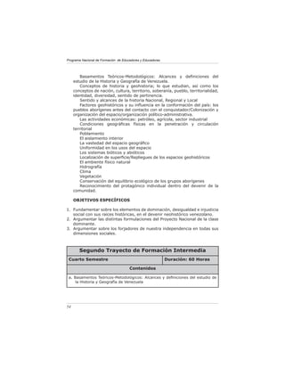 Programa Nacional de Formación de Educadores y Educadoras




         Basamentos Teóricos-Metodológicos: Alcances y deﬁniciones del
     estudio de la Historia y Geografía de Venezuela.
         Conceptos de historia y geohistoria; lo que estudian, así como los
     conceptos de nación, cultura, territorio, soberanía, pueblo, territorialidad,
     identidad, diversidad, sentido de pertinencia.
         Sentido y alcances de la historia Nacional, Regional y Local
         Factores geohistóricos y su inﬂuencia en la conformación del país: los
     pueblos aborígenes antes del contacto con el conquistador/Colonización y
     organización del espacio/organización político-administrativa.
         Las actividades económicas: petróleo, agrícola, sector industrial
         Condiciones geográﬁcas físicas en la penetración y circulación
     territorial
         Poblamiento
         El aislamiento interior
         La vastedad del espacio geográﬁco
         Uniformidad en los usos del espacio
         Los sistemas bióticos y abióticos
         Localización de superﬁcie/Repliegues de los espacios geohistóricos
         El ambiente físico natural
         Hidrografía
         Clima
         Vegetación
         Conservación del equilibrio ecológico de los grupos aborígenes
         Reconocimiento del protagónico individual dentro del devenir de la
     comunidad.

     OBJETIVOS ESPECÍFICOS

1. Fundamentar sobre los elementos de dominación, desigualdad e injusticia
   social con sus raíces históricas, en el devenir neohistórico venezolano.
2. Argumentar las distintas formulaciones del Proyecto Nacional de la clase
   dominante.
3. Argumentar sobre los forjadores de nuestra independencia en todas sus
   dimensiones sociales.



        Segundo Trayecto de Formación Intermedia
 Cuarto Semestre                                            Duración: 60 Horas

                                      Contenidos

 a. Basamentos Teóricos-Metodológicos: Alcances y deﬁniciones del estudio de
     la Historia y Geografía de Venezuela




54
 