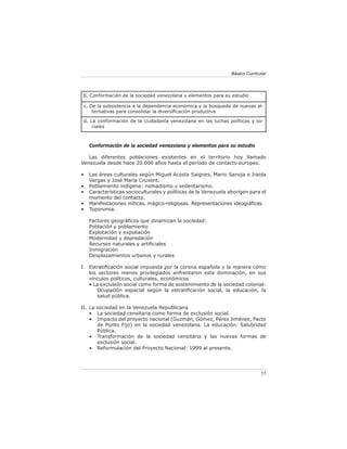 Básico Curricular



 b. Conformación de la sociedad venezolana y elementos para su estudio

 c. De la subsistencia a la dependencia económica y la búsqueda de nuevas al-
     ternativas para consolidar la diversiﬁcación productiva

 d. La conformación de la ciudadanía venezolana en las luchas políticas y so-
     ciales



    Conformación de la sociedad venezolana y elementos para su estudio

   Las diferentes poblaciones existentes en el territorio hoy llamado
Venezuela desde hace 20.000 años hasta el período de contacto europeo.

•   Las áreas culturales según Miguel Acosta Saignes, Mario Sanoja e Iraida
    Vargas y José María Cruxent.
•   Poblamiento indígena: nomadismo y sedentarismo.
•   Características socioculturales y políticas de la Venezuela aborigen para el
    momento del contacto.
•   Manifestaciones míticas, mágico-religiosas. Representaciones ideográﬁcas.
•   Toponimia.

    Factores geográﬁcos que dinamizan la sociedad:
    Población y poblamiento
    Explotación y expoliación
    Modernidad y depredación
    Recursos naturales y artiﬁciales
    Inmigración
    Desplazamientos urbanos y rurales

I. Estratiﬁcación social impuesta por la corona española y la manera cómo
   los sectores menos privilegiados enfrentaron esta dominación, en sus
   vínculos políticos, culturales, económicos
   • La exclusión social como forma de sostenimiento de la sociedad colonial:
      Ocupación espacial según la estratiﬁcación social, la educación, la
      salud pública.

II. La sociedad en la Venezuela Republicana
    • La sociedad censitaria como forma de exclusión social.
    • Impacto del proyecto nacional (Guzmán, Gómez, Pérez Jiménez, Pacto
       de Punto Fijo) en la sociedad venezolana. La educación. Salubridad
       Pública.
    • Transformación de la sociedad censitaria y las nuevas formas de
       exclusión social.
    • Reformulación del Proyecto Nacional: 1999 al presente.




                                                                               55
 