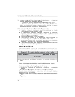 Programa Nacional de Formación de Educadores y Educadoras




III. Los procesos geopolíticos: espacios perdidos o cedidos a través de las
     políticas de estado vs. Soberanía nacional:
           Jurisdicción territorial de Venezuela: Uti Possedetis Juris (1811)
           Fronteras. Venezuela ante sus vecinos: Guyana Esequiba, Colombia,
     Brasil, Conﬂictos Insulares (Las Aves, Los Monjes, Golfo de Venezuela,
     Antillas Neerlandesas, Trinidad y la Costa Atlántica).

IV. La sociedad en la Venezuela Democrática Representativa
    • Población indígena: distribución geográﬁca, políticas de Estado
       (Constituciones), Censo indígena actual.
    • El campesinado: patrones culturales, diferencias y similitudes
       regionales, economía, tradiciones, religión, cultura popular tradicional
       y cultura popular no tradicional.
    • El Proyecto Nacional de la clase dominante.
    • Consecuencias sociales de la demagogia político-partidista: La
       educación. Seguridad Social, Junta Cívico-Militar 1945-1948.
    • La pobreza como expresión de exclusión social. Las enfermedades en
       el siglo XX y su impacto en el sector más desposeído.
    • Consecuencias sociales de la demagogia político-partidista según las
       regiones o localidades de los participantes.

     OBJETIVO ESPECÍFICO

     Valorar la importancia de Venezuela dentro del sistema econòmico mundial.


        Segundo Trayecto de Formación Intermedia
 Quinto Semestre                                            Duración: 20 Horas

                                      Contenidos

 a. La conformación de la ciudadanía venezolana en las luchas políticas y so-
     ciales


     Sobre comunidades aborígenes se analizarán los siguientes tópicos:

•    Poblamiento indígena. Teorías y Ocupación Territorial
     - Nomadismo: Cazadores y recolectores, Pescadores y recolectores
         marinos.
     - Sedentarismo: Agricultores Teocráticos y Agricultores Tropical.
•    Características socioculturales y económicas de la Venezuela aborigen
     para el momento del contacto.
     - Manifestaciones míticas, mágico–religiosas. Representaciones ideográ-
         ﬁcas.
     - Toponimia.



56
 