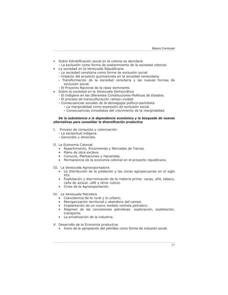 Básico Curricular



•     Sobre Estratiﬁcación social en la colonia se abordará:
      - La exclusión como forma de sostenimiento de la sociedad colonial.
•     La sociedad en la Venezuela Republicana
      - La sociedad censitaria como forma de exclusión social.
      - Impacto del proyecto guzmancista en la sociedad venezolana.
      - Transformación de la sociedad censitaria y las nuevas formas de
          exclusión social.
      - El Proyecto Nacional de la clase dominante.
•     Sobre la sociedad en la Venezuela Democrática
      - El Indígena en las diferentes Constituciones-Políticas de Estados.
      - El proceso de transculturación campo–ciudad.
      - Consecuencias sociales de la demagogia político-partidista:
          - La marginalidad como expresión de exclusión social.
          - Consecuencias inmediatas del crecimiento de la marginalidad.

    De la subsistencia a la dependencia económica y la búsqueda de nuevas
alternativas para consolidar la diversiﬁcación productiva

I.     Proceso de conquista y colonización:
      - La esclavitud indígena.
      - Genocidio y etnocidio.

II. La    Economía Colonial
    •     Repartimiento, Encomienda y Mercedes de Tierras.
    •     Mano de obra esclava.
    •     Conucos, Plantaciones y Haciendas.
    •     Permanencia de la economía colonial en el proyecto republicano.

III. La Venezuela Agroexportadora
    • La distribución de la población y las zonas agropecuarias en el siglo
       XIX.
    • Explotación y discriminación de la materia prima: cacao, añil, tabaco,
       caña de azúcar, café y otros rubros.
    • Crisis de la Agroexportación.

IV.    La Venezuela Petrolera
      •  Coexistencia de lo rural y lo urbano.
      •  Reorganización territorial y abandono del campo.
      •  Implantación de un nuevo modelo rentista petrolero.
      •  Régimen de las concesiones petroleras: exploración, explotación,
         transporte.
      • La privatización de la industria.

V. Desarrollo de la Economía productiva
   • Inicio de la apropiación del petróleo como forma de inclusión social.




                                                                             57
 