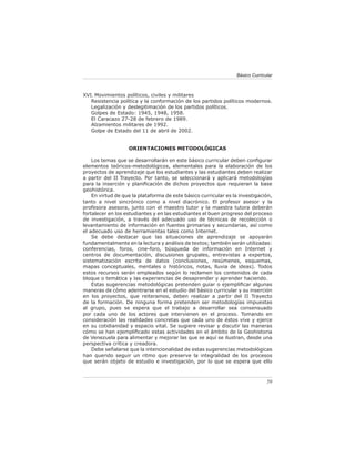 Básico Curricular



XVI. Movimientos políticos, civiles y militares
   Resistencia política y la conformación de los partidos políticos modernos.
   Legalización y deslegitimación de los partidos políticos.
   Golpes de Estado: 1945, 1948, 1958.
   El Caracazo 27-28 de febrero de 1989.
   Alzamientos militares de 1992.
   Golpe de Estado del 11 de abril de 2002.


                   ORIENTACIONES METODOLÓGICAS

    Los temas que se desarrollarán en este básico curricular deben conﬁgurar
elementos teóricos-metodológicos, elementales para la elaboración de los
proyectos de aprendizaje que los estudiantes y las estudiantes deben realizar
a partir del II Trayecto. Por tanto, se seleccionará y aplicará metodologías
para la inserción y planiﬁcación de dichos proyectos que requieran la base
geohistórica.
    En virtud de que la plataforma de este básico curricular es la investigación,
tanto a nivel sincrónico como a nivel diacrónico. El profesor asesor y la
profesora asesora, junto con el maestro tutor y la maestra tutora deberán
fortalecer en los estudiantes y en las estudiantes el buen progreso del proceso
de investigación, a través del adecuado uso de técnicas de recolección o
levantamiento de información en fuentes primarias y secundarias, así como
el adecuado uso de herramientas tales como Internet.
    Se debe destacar que las situaciones de aprendizaje se apoyarán
fundamentalmente en la lectura y análisis de textos; también serán utilizadas:
conferencias, foros, cine-foro, búsqueda de información en Internet y
centros de documentación, discusiones grupales, entrevistas a expertos,
sistematización escrita de datos (conclusiones, resúmenes, esquemas,
mapas conceptuales, mentales o históricos, notas, lluvia de ideas). Todos
estos recursos serán empleados según lo reclamen los contenidos de cada
bloque o temática y las experiencias de desaprender y aprender haciendo.
    Estas sugerencias metodológicas pretenden guiar o ejempliﬁcar algunas
maneras de cómo adentrarse en el estudio del básico curricular y su inserción
en los proyectos, que reiteramos, deben realizar a partir del II Trayecto
de la formación. De ninguna forma pretenden ser metodologías impuestas
al grupo, pues se espera que el trabajo a desarrollar sea consensuado
por cada uno de los actores que intervienen en el proceso. Tomando en
consideración las realidades concretas que cada uno de éstos vive y ejerce
en su cotidianidad y espacio vital. Se sugiere revisar y discutir las maneras
cómo se han ejempliﬁcado estas actividades en el ámbito de la Geohistoria
de Venezuela para alimentar y mejorar las que se aquí se ilustran, desde una
perspectiva crítica y creadora.
    Debe señalarse que la intencionalidad de estas sugerencias metodológicas
han querido seguir un ritmo que preserve la integralidad de los procesos
que serán objeto de estudio e investigación, por lo que se espera que ello



                                                                               59
 