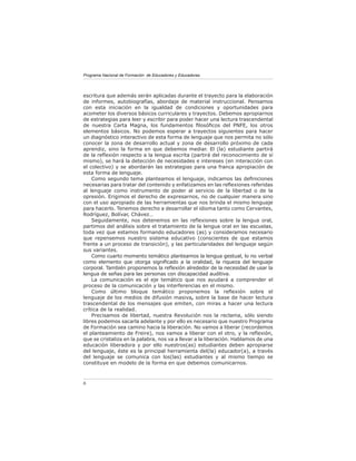 Programa Nacional de Formación de Educadores y Educadoras




escritura que además serán aplicadas durante el trayecto para la elaboración
de informes, autobiografías, abordaje de material instruccional. Pensamos
con esta iniciación en la igualdad de condiciones y oportunidades para
acometer los diversos básicos curriculares y trayectos. Debemos apropiarnos
de estrategias para leer y escribir para poder hacer una lectura trascendental
de nuestra Carta Magna, los fundamentos ﬁlosóﬁcos del PNFE, los otros
elementos básicos. No podemos esperar a trayectos siguientes para hacer
un diagnóstico interactivo de esta forma de lenguaje que nos permita no sólo
conocer la zona de desarrollo actual y zona de desarrollo próximo de cada
aprendiz, sino la forma en que debemos mediar. El (la) estudiante partirá
de la reﬂexión respecto a la lengua escrita (partirá del reconocimiento de sí
mismo), se hará la detección de necesidades e intereses (en interacción con
el colectivo) y se abordarán las estrategias para una franca apropiación de
esta forma de lenguaje.
    Como segundo tema planteamos el lenguaje, indicamos las deﬁniciones
necesarias para tratar del contenido y enfatizamos en las reﬂexiones referidas
al lenguaje como instrumento de poder al servicio de la libertad o de la
opresión. Erigimos el derecho de expresarnos, no de cualquier manera sino
con el uso apropiado de las herramientas que nos brinda el mismo lenguaje
para hacerlo. Tenemos derecho a desarrollar el idioma tanto como Cervantes,
Rodríguez, Bolívar, Chávez…
    Seguidamente, nos detenemos en las reﬂexiones sobre la lengua oral,
partimos del análisis sobre el tratamiento de la lengua oral en las escuelas,
toda vez que estamos formando educadores (as) y consideramos necesario
que repensemos nuestro sistema educativo (conscientes de que estamos
frente a un proceso de transición), y las particularidades del lenguaje según
sus variantes.
    Como cuarto momento temático planteamos la lengua gestual, lo no verbal
como elemento que otorga signiﬁcado a la oralidad, la riqueza del lenguaje
corporal. También proponemos la reﬂexión alrededor de la necesidad de usar la
lengua de señas para las personas con discapacidad auditiva.
    La comunicación es el eje temático que nos ayudará a comprender el
proceso de la comunicación y las interferencias en el mismo.
    Como último bloque temático proponemos la reﬂexión sobre el
lenguaje de los medios de difusión masiva, sobre la base de hacer lectura
trascendental de los mensajes que emiten, con miras a hacer una lectura
crítica de la realidad.
    Precisamos de libertad, nuestra Revolución nos la reclama, sólo siendo
libres podemos sacarla adelante y por ello es necesario que nuestro Programa
de Formación sea camino hacia la liberación. No vamos a liberar (recordemos
el planteamiento de Freire), nos vamos a liberar con el otro, y la reﬂexión,
que se cristaliza en la palabra, nos va a llevar a la liberación. Hablamos de una
educación liberadora y por ello nuestros(as) estudiantes deben apropiarse
del lenguaje, éste es la principal herramienta del(la) educador(a), a través
del lenguaje se comunica con los(las) estudiantes y al mismo tiempo se
constituye en modelo de la forma en que debemos comunicarnos.



6
 