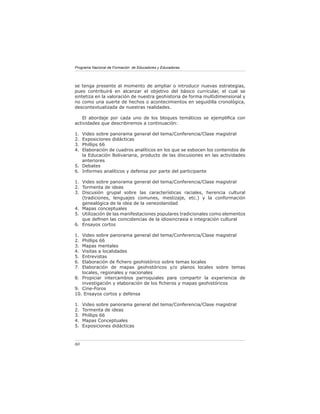 Programa Nacional de Formación de Educadores y Educadoras




se tenga presente al momento de ampliar o introducir nuevas estrategias,
pues contribuirá en alcanzar el objetivo del básico curricular, el cual se
sintetiza en la valoración de nuestra geohistoria de forma multidimensional y
no como una suerte de hechos o acontecimientos en seguidilla cronológica,
descontextualizada de nuestras realidades.

    El abordaje por cada uno de los bloques temáticos se ejempliﬁca con
actividades que describiremos a continuación:

1. Video sobre panorama general del tema/Conferencia/Clase magistral
2. Exposiciones didácticas
3. Phillips 66
4. Elaboración de cuadros analíticos en los que se esbocen los contenidos de
   la Educación Bolivariana, producto de las discusiones en las actividades
   anteriores
5. Debates
6. Informes analíticos y defensa por parte del participante

1. Video sobre panorama general del tema/Conferencia/Clase magistral
2. Tormenta de ideas
3. Discusión grupal sobre las características raciales, herencia cultural
   (tradiciones, lenguajes comunes, mestizaje, etc.) y la conformación
   genealógica de la idea de la venezolanidad
4. Mapas conceptuales
5. Utilización de las manifestaciones populares tradicionales como elementos
   que deﬁnen las coincidencias de la idiosincrasia e integración cultural
6. Ensayos cortos

1. Video sobre panorama general del tema/Conferencia/Clase magistral
2. Phillips 66
3. Mapas mentales
4. Visitas a localidades
5. Entrevistas
6. Elaboración de ﬁchero geohistórico sobre temas locales
7. Elaboración de mapas geohistóricos y/o planos locales sobre temas
   locales, regionales y nacionales
8. Propiciar intercambios parroquiales para compartir la experiencia de
   investigación y elaboración de los ﬁcheros y mapas geohistóricos
9. Cine-Foros
10. Ensayos cortos y defensa

1.   Video sobre panorama general del tema/Conferencia/Clase magistral
2.   Tormenta de ideas
3.   Phillips 66
4.   Mapas Conceptuales
5.   Exposiciones didácticas



60
 