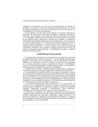 Programa Nacional de Formación de Educadores y Educadoras




análogas en sentimiento y arraigo así como participativas y solidarias. En
deﬁnitiva, se evidencia desde la trandisciplinaridad vernácula, un cúmulo
de saberes populares que requieren el encuentro sincero con lo teórico y lo
metodológico que encierra la geohistoria.
   En tal sentido, los ejes que transversalizan el Programa Nacional de
Formación de Educadores, Formación Ciudadana, Educación Ambiental y
Educación para la Salud, tienen perfecta cabida en este básico curricular
y su vinculación profesional, ya que propicia la internalización y valoración
de los aspectos éticos, ﬁlosóﬁcos y morales que ayudarán a cristalizar la
refundación de la República Bolivariana de Venezuela, tal y como se expresa
en nuestra Carta Magna. El conocimiento de nuestro devenir histórico y
nuestra realidad geográﬁca se hayan íntimamente relacionados con la
necesidad de aproximarnos a la vida cotidiana, y estos ejes transversales
constituyen elementos claves, desde la perspectiva de función social, con
enfoques educativos para responder a problemáticas actuales y urgentes
desde una dimensión ética.

                        SUGERENCIAS DE EVALUACIÓN

    Las estrategias de evaluación que presentamos son sugerencias dirigidas
principalmente a los profesores asesores y a las profesoras asesoras para
abordar la evaluación de los estudiantes y de las estudiantes del PNFE.
Hablamos de sugerencias porque el modelo curricular de este programa,
en su esencia, apuesta a que sus proposiciones teóricas y metodológicas
estén en constante reelaboración. Donde colaboren todos, en el proceso en
la búsqueda de la construcción colectiva de los saberes.
    Se aspira de esta manera, obtener procesos de aprendizajes integradores,
efectivos y cónsonos con las necesidades de la Venezuela que queremos.
    Las estrategias de evaluación tienen como objetivo identiﬁcar y valorar
las competencias que deben poseer los participantes del PNFE, determinando
así sus necesidades de formación, dentro de la concepción de una evaluación
formativa, continua, que se realiza durante el proceso de formación y no al ﬁnal
del mismo; con la ﬁnalidad de reforzar las debilidades que cada participante
maniﬁeste y que los profesores asesores y las profesoras asesoras observen
en el transcurso del proceso educativo y evaluativo.
    Los principios asumidos por este Programa son el ser, el aprender , el
convivir y los de desaprender, aprender a aprender y aprender haciendo,
propuestos por la UNESCO. La evaluación pretende contrastar los siguientes
aspectos: habilidades, actitudes y conocimientos. Pues constituyen,
ﬁnalmente, las competencias que se busca valorar e identiﬁcar:
    Finalmente se sugieren las siguientes estrategias de participación,
Trabajos escritos, Defensa de trabajos, Exposiciones, Cuadros comparativos,
Ficheros, Elaboración de entrevistas, Entrevistas, Mapas, Asistencia a los
encuentros educativos, Periódico mural, Almanaque artesanal, o cualquier
otra estrategia que acuerden profesores asesores y profesoras asociadas con
los estudiantes y con las estudiantes.



62
 