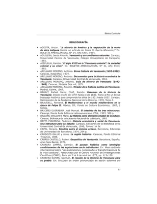 Básico Curricular



                              BIBLIOGRAFÍA

•   ACOSTA, Anton. “La historia de América y la explotación de la mano
    de obra indígena (sobre un artículo de Jesús M. García Añoveros)” En:
    BOLETÍN AMERICANISTA, Nº 34, Año XXVI, 1984.
•   AGUILERA, Jesús Antonio. Venezuela y sus ambientes naturales. Caracas,
    Universidad Central de Venezuela, Colegio Universitario de Carúpano,
    1981.
•   AIZPURUA, Ramón. “El siglo XVIII en la “Venezuela colonial”: la sociedad
    colonial y su crisis”. En: BOLETIN AMERICANISTA, Nº 31, Año XXIII,
    1981.
•   ARELLANO MORENO, Antonio. Breve historia de Venezuela (1492-1938).
    Caracas, Italgráﬁca, 1974.
•   ARELLANO MORENO, Antonio. Documentos para la historia económica de
    Venezuela. Caracas, Universidad Central de Venezuela, 1961.
•   ARELLANO MORENO, Antonio. Guía de historia de Venezuela (1492-
    1968). Caracas, Síntesis Dos mil, 1971.
•   ARELLANO MORENO, Antonio. Mirador de la historia política de Venezuela,
    Madrid, Edime, 1967.
•   BARALT, Rafael María; DÍAZ, Ramón. Resumen de la historia de
    Venezuela. Desde el año de 1797 hasta el de 1830. Tiene al ﬁn un breve
    bosquejo histórico que comprende los años de 1831 hasta 1837. Caracas,
    Reimpresión de la Academia Nacional de la Historia, 1939, Tomo I.
•   BRAUDELL, Fernand. El Mediterráneo y el mundo mediterráneo en la
    época de Felipe II. México, DF., Fondo de Cultura Económica, 1987, 2
    tomos.
•   BRICEÑO GUERRERO, José Manuel. El laberinto de los tres minotauros.
    Caracas, Monte Ávila Editores Latinoamericana, CCA., 1993, 309 p.
•   BRICEÑO IRAGORRY, Mario. La Historia como elemento creador de la cultura.
    Caracas, Biblioteca de la Academia Nacional de la Historia, 1985.
•   BRITO FIGUEROA, Federico. Historia económica y social de Venezuela.
    Una estructura para su estudio. Caracas, Ediciones de la Biblioteca de la
    Universidad Central de Venezuela, 1996, Tomos I al IV.
•   CAPEL, Horacio. Estudios sobre el sistema urbano, Barcelona, Ediciones
    de Universidad de Barcelona, 1974, 204 p.
•   CARDOZO GALUE y otros. La región histórica. Caracas, Fondo Editorial
    Tropykos, 1988.
•   CARPIO CASTILLO, Rubén. Geopolítica de Venezuela. Barcelona, España,
    Ariel-Seix Barral, 1979.
•   CARRERA DAMAS, Germán. El pasado histórico como ideologías
    condicionantes de las aspiraciones socio individuales. En: Mesa redonda
    internacional sobre “Las aspiraciones, necesidades y transformaciones de
    la vida cotidiana”. Patrocinado por el Centro Nacional de Investigaciones
    Cientíﬁcas (CNRS), París del 2 al 6 de abril de 1973, pp. 115–130.
•   CARRERA DAMAS, Germán. El rescate de la Historia de Venezuela para
    su pueblo. En: Discurso de orden pronunciado en sesión solemne del



                                                                            63
 