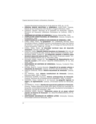 Programa Nacional de Formación de Educadores y Educadoras




     Consejo Municipal de Ayacucho el 19 de abril de 1970, pp. 11-22.
•    CÉDULAS REALES RELATIVAS A VENEZUELA (1500-1550). Caracas,
     Edición de las Fundaciones John Boulton y Eugenio Mendoza, 1963.
•    CODAZZI, Agustín. Resumen de la geografía de Venezuela. Caracas,
     Ministerio de Educación (Biblioteca Venezolana de Cultura), 1940, 3
     Tomos.
•    COMPENDIO DE HISTORIA DE VENEZUELA. Caracas, Editorial Élite, 1944.
•    COMPILACIÓN CONSTITUCIONAL DE VENEZUELA. Caracas, Congreso de
     la República. 1996.
•    CONSTITUCIÓN DE LA REPÚBLICA BOLIVARIANA DE VENEZUELA, 1999.
•    CUNILL GRAU, Pedro. “La geohistoria”. En: CARMAGNI, Marcelo; Alicia
     Hernández Chávez y Ruggiero Romano (coordinadores) Para una historia
     de América I. Las estructuras. México, DF., El Colegio de México/Fondo de
     Cultura Económica, 1999, pp. 13-159.
•    CUNILL GRAU, Pedro. La diversidad territorial base del desarrollo
     venezolano. Caracas, Lagoven, 1981.
•    D’ASCOLI, Carlos. Esquema histórico-económico de Venezuela (Del mito del
     dorado a la economía del café). Caracas, Banco Central de Venezuela, 1970
•    DELGADO RIBAS, Joseph M. “La emigración española a América Latina
     durante la época del comercio libre (1765-1820). El ejemplo catalán”. En:
     BOLETÍN AMERICANISTA, Nº 32, Año XXIV, 1982.
•    DELGADO RIBAS, Joseph Mª. “La integración de Hispanoámerica en el
     mercado mundial (1797-1814)”. BOLETÍN AMERICANISTA, Nº 31, Año
     XXIII, 1981.
•    DICCIONARIO DE HISTORIA DE VENEZUELA, Caracas, Fundación Polar,
     1997, 4 Tomos.
•    ESTABA, Rosa M.; Ivonne Alvarado. Geografía de los paisajes urbanos e
     industriales de Venezuela. Caracas, Ariel-Seix Barral Venezolana, 1985.
•    GARCÍA CHUECOS, Héctor. Historia documental de Venezuela. Caracas,
     1957.
•    GIL FORTOUL, José. Historia constitucional de Venezuela. Caracas,
     Ediciones Sales, 1964, 3 Tomos.
•    GONZÁLEZ GUINÁN, Francisco. Historia contemporánea de Venezuela.
     Caracas, Ediciones de la Presidencia de la República, 1954, 15 tomos.
•    GUEVARA, César; Catherine R. de Guevara. La geografía regional, la
     región y la regionalización. Caracas, Universidad Central de Venezuela,
     1977.
•    GUTIÉRREZ A., Ymber J. Distribución espacial de la población en Venezuela.
     Caracas. Trabajo especial de grado para optar al título de Licenciado en
     Geografía, Universidad Central de Venezuela, Facultad de Humanidades y
     Educación, Escuela de Geografía, 1981.
•    HERRERA CERPE, Mariano. “Reﬂexiones acerca de un grupo cultural
     popular: los llaneros de Venezuela”. En: BOLETÍN AMERICANISTA, Nº 35,
     Año XXVII, 1985.
•    IDENTIDADES NACIONALES EN AMÉRICA LATINA. Venezuela. Caracas,
     Universidad Central de Venezuela, 2001.



64
 