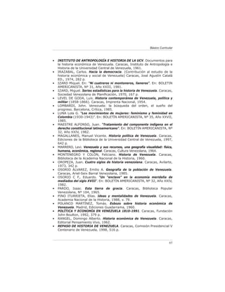 Básico Curricular



•   INSTITUTO DE ANTROPOLOGÍA E HISTORIA DE LA UCV. Documentos para
    la historia económica de Venezuela. Caracas, Instituto de Antropología e
    Historia de la Universidad Central de Venezuela, 1961.
•   IRAZABAL, Carlos. Hacia la democracia. (Contribución al estudio de la
    historia económica y social de Venezuela) Caracas, José Agustín Catalá
    ED., 1974, 282 p.
•   IZARD Miquel. En: “Ni cuatreros ni montoneros, llaneros”. En: BOLETIN
    AMERICANISTA, Nº 31, Año XXIII, 1981.
•   IZARD, Miguel. Series estadísticas para la historia de Venezuela. Caracas,
    Sociedad Venezolana de Planiﬁcación, 1970, 167 p.
•   LEVEL DE GODA, Luis. Historia contemporánea de Venezuela, política y
    militar (1858-1866). Caracas, Imprenta Nacional, 1954.
•   LOMBARDI, John. Venezuela: la búsqueda del orden, el sueño del
    progreso. Barcelona, Crítica, 1985.
•   LUNA Lola G. “Los movimientos de mujeres: feminismo y feminidad en
    Colombia (1930-1943)”. En: BOLETÍN AMERICANISTA, Nº 35, Año XXVII,
    1985.
•   MAESTRE ALFONSO, Juan. “Tratamiento del componente indígena en el
    derecho constitucional latinoamericano”. En: BOLETÍN AMERICANISTA, Nº
    32, Año XXIV, 1982.
•   MAGALLANES, Manuel Vicente. Historia política de Venezuela. Caracas,
    Ediciones de la Biblioteca de la Universidad Central de Venezuela, 1997,
    642 p.
•   MARRERO, Levi. Venezuela y sus recursos, una geografía visualidad: física,
    humana, económica, regional. Caracas, Cultura Venezolana, 1964.
•   MONTENEGRO Y COLÓN, Feliciano. Historia de Venezuela. Caracas,
    Biblioteca de la Academia Nacional de la Historia, 1960.
•   OROPEZA, Juan. Cuatro siglos de historia venezolana. Caracas, Avilarte,
    1973, 342 p.
•   OSORIO ÁLVAREZ, Emilio A. Geografía de la población de Venezuela.
    Caracas, Ariel-Seix Barral Venezolana, 1985.
•   OSORIO C F., Eduardo. “Un “enclave” en la economía merideña de
    mediados del siglo XVIII”. En: BOLETÍN AMERICANISTA, Nº 32, Año XXIV,
    1982.
•   PARDO, Isaac. Esta tierra de gracia. Caracas, Biblioteca Popular
    Venezolana, Nº 104, 1965.
•   PINO ITURRIETA, Elías. Ideas y mentalidades de Venezuela. Caracas,
    Academia Nacional de la Historia, 1988, v. 79.
•   POLANCO MARTÍNEZ, Tomás. Esbozo sobre historia económica de
    Venezuela. Madrid, Ediciones Guadarrama, 1960.
•   POLÍTICA Y ECONOMÍA EN VENEZUELA 1810-1991. Caracas, Fundación
    John Boulton, 1992, 379 p.
•   RANGEL, Domingo Alberto. Historia económica de Venezuela. Caracas,
    Editorial Pensamiento Vivo, 1962.
•   REPASO DE HISTORIA DE VENEZUELA. Caracas, Comisión Presidencial V
    Centenario de Venezuela, 1998, 516 p.



                                                                             65
 