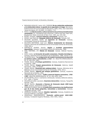Programa Nacional de Formación de Educadores y Educadoras




•    REQUENA HIDALGO, Jesús; & M. CAMPINS De las catástrofes ambientales
     a la cotidianidad urbana. La gestión de la seguridad y el riesgo. Barcelona,
     Publicaciones de la Universidad de Barcelona, 2000, 140 p. (Col. Geocrítica
     Textos de Apoyo, Nº 15).RMC, 15 (2003), 7-37.
•    RIOS, A. La idea de nación y cultura nacional en las primeras Constituciones
     venezolanas. En: Translating Latin American: Culture and Text. New York,
     Binghamton State University of New York, 1991, pp. 235-240.
•    ROJAS, Arístides. Lecturas históricas venezolanas. Caracas, S/E.
•    ROJAS, José María de. Bosquejo histórico de Venezuela. Caracas, S/E.
•    SALAZAR QUIJADA, Adolfo. La toponimia en Venezuela. Caracas,
     Universidad Central de Venezuela, 1985.
•    SALCEDO BASTARDO, José Luis. Historia fundamental de Venezuela.
     Caracas, Ediciones de la Biblioteca de la Universidad Central de Venezuela,
     1996, 646 p.
•    SANTAELLA YEGRES, Ramón. Región y localidad geoeconómica
     dependiente. Caracas, Universidad Central de Venezuela, 1980.
•    SISO MARTÍNEZ, J.M. Historia de Venezuela. Caracas. Editorial Yocoima,
     1965.
•    SISO, Carlos. La formación del pueblo venezolano. Estudios Sociológicos.
     Caracas, Ediciones de la Presidencia de la República, 1986, Tomos I y II.
•    TALAVERA Déniz. “La conﬁguración del modelo transnacional de desarrollo
     en América Latina: antecedentes y crisis”. En: BOLETÍN AMERICANISTA,
     Nº 33, Año XXV, 1983.
•    TOVAR, Ramón. El enfoque geohistórico. Caracas, Academia Nacional de
     la Historia, 1986.
•    TOVAR, Ramón. Imagen geoeconómica de Venezuela. Valencia, Vadell
     Hermanos, 1985, 2ª edición.
•    TOVAR, Ramón. Venezuela país subdesarrollado. Caracas, Ediciones de la
     Biblioteca de la Universidad Central de Venezuela, 1976, 223 p.
•    TOVAR, Ramón. Vigencia del enfoque geohistórico. Caracas, Academia
     Nacional de la Historia, 1991.
•    UNIVERSIDAD DEL ZULIA. “Tráﬁco comercial hispano-venezolano, 1765-
     1789”. BOLETÍN AMERICANISTA, Nº 32, Año XXIV, 1982.
•    USLAR PIETRI, Arturo. Cuéntame a Venezuela. Caracas, Editorial Lisbona,
     S.A., 1981, 2 Tomos.
•    VALLENILLA LANZ, Laureano. Cesarismo democrático. Caracas, Tipografía
     Garrido, 1961.
•    VELOZ, Ramón. Economía y ﬁnanzas de Venezuela desde 1830 hasta
     1944. Caracas, Impresores Unidos, 1945.
•    VENEGAS FILARDO, Pascual. El medio físico venezolano y las clasiﬁcaciones
     que de él han hecho geógrafos, naturalistas y economistas. Caracas,
     Tipografía Garrido, 1946.
•    VENEGAS FILARDO, Pascual. Estudios regionales. Caracas, Academia de
     Ciencias Políticas y Sociales, 1983.
•    VENEZUELA INDEPENDIENTE. Evolución político-social 1810-1960.
     Caracas, Fundación Eugenio Mendoza, 1951-1991, 436 p.



66
 