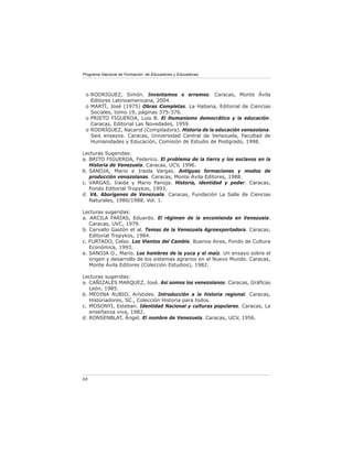 Programa Nacional de Formación de Educadores y Educadoras




 o RODRIGUEZ, Simón. Inventamos o erramos. Caracas, Monte Ávila
   Editores Latinoamericana, 2004.
 o MARTÍ, José (1975) Obras Completas. La Habana, Editorial de Ciencias
   Sociales, tomo 19, páginas 375-376.
 o PRIETO FIGUEROA, Luis B. El Humanismo democrático y la educación.
   Caracas, Editorial Las Novedades, 1959.
 o RODRÍGUEZ, Nacarid (Compiladora). Historia de la educación venezolana.
   Seis ensayos. Caracas, Universidad Central de Venezuela, Facultad de
   Humanidades y Educación, Comisión de Estudio de Postgrado, 1998.

Lecturas Sugeridas:
a. BRITO FIGUEROA, Federico. El problema de la tierra y los esclavos en la
   Historia de Venezuela. Caracas, UCV, 1996.
b. SANOJA, Mario e Iraida Vargas. Antiguas formaciones y modos de
   producción venazolanas. Caracas, Monte Ávila Editores, 1988.
c. VARGAS, Iraida y Mario Panoja. Historia, identidad y poder. Caracas,
   Fondo Editorial Tropykos, 1993.
d. VA. Aborígenes de Venezuela. Caracas, Fundación La Salle de Ciencias
   Naturales, 1980/1988, Vol. 1.

Lecturas sugeridas:
a. ARCILA FARÍAS, Eduardo. El régimen de la encomienda en Venezuela.
   Caracas, UVC, 1979.
b. Carvallo Gastón et al. Temas de la Venezuela Agroexportadora. Caracas,
   Editorial Tropykos, 1984.
c. FURTADO, Celso. Los Vientos del Cambio. Buenos Aires, Fondo de Cultura
   Económica, 1993.
e. SANOJA O., Mario. Los hombres de la yuca y el maíz. Un ensayo sobre el
   origen y desarrollo de los sistemas agrarios en el Nuevo Mundo. Caracas,
   Monte Ávila Editores (Colección Estudios), 1982.

Lecturas sugeridas:
a. CAÑIZALES MARQUEZ, José. Así somos los venezolanos. Caracas, Gráﬁcas
   León, 1985.
b. MEDINA RUBIO, Arístides. Introducción a la historia regional. Caracas,
   Historiadores, SC., Colección Historia para todos.
c. MOSONYI, Esteban. Identidad Nacional y culturas populares. Caracas, La
   enseñanza viva, 1982.
d. RONSENBLAT, Ángel. El nombre de Venezuela. Caracas, UCV, 1956.




68
 