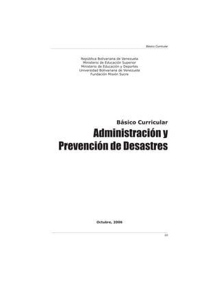 Básico Curricular



     República Bolivariana de Venezuela
      Ministerio de Educación Superior
     Ministerio de Educación y Deportes
    Universidad Bolivariana de Venezuela
           Fundación Misión Sucre




                          Básico Curricular

       Administración y
Prevención de Desastres




              Octubre, 2006



                                                         69
 