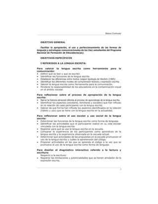 Básico Curricular



   OBJETIVO GENERAL

   Facilitar la apropiación, el uso y perfeccionamiento de las formas de
lenguaje y estrategias comunicacionales de los (las) estudiantes del Programa
Nacional de Formación de Educadores(as).

   OBJETIVOS ESPECÍFICOS

   I REFERIDOS A LA LENGUA ESCRITA:

Para valorar la lengua escrita como herramienta para la
comunicación:
• Deﬁnir qué es leer y qué es escribir.
• Identiﬁcar las funciones de la lengua escrita.
• Establecer las diferencias entre textos (según tipología de Werlich (1985)
• Identiﬁcar los diferentes niveles de comprensión lectora y expresión escrita.
• Valorar la lengua escrita como herramienta para la comunicación.
• Ponderar la responsabilidad de los educadores en la contaminación visual
   en el ámbito escolar.

Para reﬂexionar sobre el proceso de apropiación de la lengua
escrita:
• Narrar la historia personal referida al proceso de aprendizaje de la lengua escrita.
• Identiﬁcar los aspectos (escolares, familiares y sociales) que han inﬂuido
   en la relación de cada participante con la lengua escrita.
• Valorar de qué forma han inﬂuido los aspectos identiﬁcados en la relación
   (hábito y uso) que se tiene con la lengua escrita en la actualidad.

Para reﬂexionar sobre el uso escolar y uso social de la lengua
escrita:
• Determinar las funciones de la lengua escrita como forma de lenguaje.
• Identiﬁcar las actividades que el participante realizó en su vida escolar
   vinculada con la lengua escrita
• Registrar para qué se usa la lengua escrita en la escuela.
• Comparar la experiencia de los participantes como aprendices de la
   lengua escrita y la experiencia observada en la escuela actual.
• Determinar qué actividades de las propuestas en la escuela promueven el
   uso de la lengua escrita y cuáles la aprehensión del código.
• Proponer actividades en las que se aprenda el código a la vez que se
   promueva el uso de la lengua escrita como forma de lenguaje.

Para diseñar el diagnóstico interactivo referido a la lectura y
escritura:
   Respecto a la escritura:
• Registrar las limitaciones y potencialidades que se tienen alrededor de la
   expresión escrita.



                                                                                    7
 