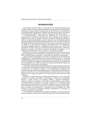 Programa Nacional de Formación de Educadores y Educadoras




                                INTRODUCCIÓN
    Este Básico Curricular hace un recorrido por los diferentes factores que
inﬂuyen y determinan los riesgos accidentales y los provocados por fenómenos
naturales a los que estamos expuestos los seres humanos y en particular la
comunidad escolar. Igualmente, presenta los mecanismos para la prevención
de situaciones de peligro antes, durante y después de que estas ocurran.
    La Administración y Prevención de Desastres es un conjunto de
conocimientos y prácticas sistematizadas que se realizan antes, durante y
después de ocurrido un desastre natural o accidente. Pueden ser llevadas a
cabo por grupos especializados, pero es necesario que la población general
conozca los elementos básicos de estas prácticas, por lo cual el Presidente de
la República Bolivariana de Venezuela, Hugo Chávez Frías, dada la situación
de riesgo a la que estamos expuestos constantemente los venezolanos,
concertó la obligatoriedad de la enseñanza y de la praxis, por medio de la
simulación de estos temas en el Sistema Educativo Bolivariano. Asimismo,
dispuso la creación del Sistema Nacional de Gestión de Riesgos, en su
programa Aló Presidente Nº 212 de fecha 13 de febrero de 2005.
    Este Básico Curricular está dedicado primeramente al conocimiento de los
factores generadores de accidentes y fenómenos naturales y una segunda
parte concebida para la atención y prevención de este tipo de fenómenos.
    Para el estudio de este Básico Curricular es necesario el uso de referencias
bibliográﬁcas y hemerográﬁcas que se listan posteriormente, sin embargo
consideramos pertinente que la acción educativa se fundamente en ejercicios
prácticos, talleres y simulación de situaciones que provoquen en el estudiante
y en la estudiante del l PNFE la valoración de estas herramientas básicas de
administración y prevención de desastres.
    Igualmente este programa se justiﬁca porque en los países latinoamericanos
y en particular en Venezuela se hace imperioso el estudio de la Administración
y Prevención de Desastres debido a las características geológicas del
territorio venezolano, las cuales determinan el comportamiento sísmico de su
corteza terrestre, por lo cual constantemente se experimentan movimientos
telúricos que en algunas ocasiones, han terminado en terremotos de cierta
magnitud.
    Asimismo, el capitalismo de los países industrializados, con sus continuas
emisiones de gases industriales, incineradores, motores de combustión
interna y otras fuentes. Los residuos sólidos y líquidos domésticos,
urbanos, nucleares, agrícolas e industriales, la deforestación, que ocasiona
la desertiﬁcación que además de causar impacto en el ambiente, están
generando cambios climáticos y del medio ambiente como el calentamiento
de la superﬁcie terrestre, la lluvia ácida, extinción de especies, entre otros.
Esto se traduce en inundaciones y huracanes que han acabado con vidas
humanas y provocado incontables pérdidas materiales en el planeta, en
nuestro continente y nuestro país.
    Las condiciones ambientales que padece el planeta y la experiencia que
sobre este tipo de sucesos tiene nuestro país (las más recientes experiencias,


70
 