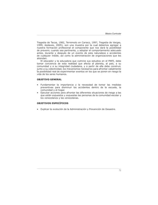 Básico Curricular



Tragedia de Tacoa, 1982, Terremoto en Cariaco, 1997, Tragedia de Vargas,
1999, deslaves, 2005), son una muestra por la cual debemos agregar a
nuestra formación profesional el componente que nos dará la posibilidad
de prevenir, cuando sea pertinente, y adoptar el comportamiento adecuado
antes, durante y después de un evento de esta naturaleza o accidentes
de cualquier índole; así como la administración de organizaciones que les
atiendan.
    El educador y la educadora que culmine sus estudios en el PNFE, debe
tomar conciencia de esta realidad que afecta al planeta, al país, a su
comunidad y a su integridad ciudadana, y a partir de ella debe construir,
junto a su colectividad, los mecanismos necesarios para afrontar cabalmente
la posibilidad real de experimentar eventos en los que se ponen en riesgo la
vida de los seres humanos.

OBJETIVO GENERAL

•   Fundamentar la importancia y la necesidad de tomar las medidas
    preventivas para disminuir los accidentes dentro de la escuela, la
    comunidad y el hogar.
•   Ejecutar acciones para afrontar las diferentes situaciones de riesgo a las
    que están expuestos y expuestas las personas de la comunidad escolar y
    los venezolanos y las venezolanas.

OBJETIVOS ESPECÍFICOS

•   Explicar la evolución de la Administración y Prevención de Desastre.




                                                                             71
 