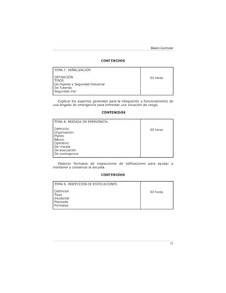 Básico Curricular



                               CONTENIDOS

 TEMA 7, SEÑALIZACIÓN

 DEFINICIÓN                                                02 horas
 TIPOS
 De Higiene y Seguridad Industrial
 De Tuberías
 Seguridad Vial


   Explicar los aspectos generales para la integración y funcionamiento de
una brigada de emergencia para enfrentar una situación de riesgo.

                                CONTENIDOS

 TEMA 8, BRIGADA DE EMERGENCIA

 Deﬁnición                                                 02 horas
 Organización
 Planes
 Básico
 Operativo
 De rescate
 De evacuación
 De contingencia


  Elaborar formatos de inspecciones de ediﬁcaciones para ayudar a
mantener y conservar la escuela.

                               CONTENIDOS

 TEMA 9. INSPECCIÓN DE EDIFICACIONES

 Deﬁnición                                                 02 horas
 Tipos
 Incidental
 Planeada
 Formatos




                                                                          75
 