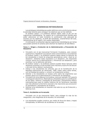 Programa Nacional de Formación de Educadores y Educadoras




                        SUGERENCIAS METODOLÓGICAS

    Las estrategias metodológicas pueden deﬁnirse como una forma de ordenar
la actividad docente para conseguir los objetivos que se han deﬁnido.
    El profesor asesor y la profesora asesora deben estar al día con las
sugerencias metodológicas. Se sugiere ser lo suﬁcientemente ﬂexible para
poder seleccionar en cada momento la combinación más adecuada de
acuerdo con los objetivos, el perﬁl del estudiante, características del aula,
características de la región y los medios disponibles.
    A continuación se presentan algunas sugerencias metodológicas por temas
que pueden ponerse en práctica para alcanzar los objetivos de este Básico.

Tema 1. Origen y Evolución de la Administración y Prevención de
Desastres

•    Vincularlo con el eje transversal Formación Ciudadana, para conocer
     organismos y legislación que apoyan estos conocimientos y sus prácticas
     El profesor asesor y la profesora asesora deben llamar la atención de
     los estudiantes a través de preguntas generadoras como: ¿Qué es un
     desastre?, ¿Estamos todos expuestos a un desastre?, ¿Es importante
     conocer acerca de la Administración y Prevención de Desastres?, para
     contribuir con la deﬁnición del tema.
•    El profesor asesor y la profesora asesora pueden llevar lecturas sobre
     desastres recientes a nivel mundial como nacional y local a ﬁn de discutir
     y de esta forma obtener conclusiones.
•    Indicar a los estudiantes los artículos que en la Constitución de la
     República Bolivariana de Venezuela, 1999, tratan sobre estos temas,
     con la ﬁnalidad de explicar y conocer su fundamento jurídico.
•    Solicitar a los estudiantes un ensayo corto sobre los organismos que
     prestan apoyo en la Administración y Prevención de Desastres.
•    Vincularlo con otros Básicos Curriculares, como por ejemplo TIC’s para la
     investigación electrónica. Matemáticas y Estadística para la cuantiﬁcación
     de los datos. Historia y Geografía de Venezuela y Pensamiento Político
     Latinoamericano para la reseña histórica de los fenómenos naturales
     que más afectaron al territorio nacional y las reacciones que provocaron
     en pensadores y pensadoras de la época.
•    Solicitar a los estudiantes un resumen oral sobre la Ley de Protección y
     Defensa Civil.

Tema 2. Accidentes en la escuela

    Vinculado con el eje transversal Salud, para proteger la vida de los
integrantes y las integrantes de la escuela y la comunidad.

•    Los estudiantes pueden construir, por medio de lluvia de ideas y mapas
     conceptuales, la deﬁnición de accidentes en la escuela.



76
 