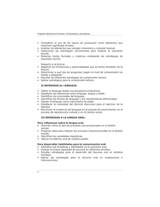 Programa Nacional de Formación de Educadores y Educadoras




•   Considerar el uso de los signos de puntuación como elementos que
    imprimen signiﬁcado al texto.
•   Analizar los elementos que otorgan coherencia y cohesión textual.
•   Seleccionar las estrategias convenientes para mejorar la expresión
    escrita.
•   Redactar textos formales y creativos empleando las estrategias de
    expresión escrita.

    Respecto a la lectura:
•   Registrar las limitaciones y potencialidades que se tienen alrededor de la
    lectura.
•   Determinar a qué tipo de preguntas (según el nivel de comprensión) se
    tiende a responder.
•   Estudiar las diferentes estrategias de comprensión lectora.
•   Aplicar estrategias para la comprensión lectora.

    II REFERIDOS AL LENGUAJE:

•   Deﬁnir el lenguaje desde una perspectiva interactiva.
•   Establecer las diferencias entre lenguaje, lengua y habla.
•   Identiﬁcar los universales del lenguaje.
•   Identiﬁcar las formas de lenguaje y sus características diferenciales.
•   Valorar el lenguaje como instrumento de poder.
•   Establecer la necesidad del dominio discursivo para el ejercicio de la
    libertad.
•   Reconocer la incidencia del lenguaje en el proceso de conocimiento, en el
    proceso de reproducción cultural y en el cambio social.

    III REFERIDOS A LA LENGUA ORAL:

Para reﬂexionar sobre la lengua oral:
• Describir cómo se dan los procesos comunicacionales en el ámbito
   escolar.
• Proponer ideas para mejorar los procesos comunicacionales en el ámbito
   escolar.
• Identiﬁcar las variedades lingüísticas.
• Valorar la tradición oral de nuestro pueblo.

Para desarrollar habilidades para la comunicación oral:
• Identiﬁcar las fortalezas y debilidades en la expresión oral.
• Evaluar la propia capacidad de escucha en diferentes ámbitos.
• Estudiar estrategias para el desarrollo del discurso oral en ámbitos
   formales.
• Aplicar las estrategias para el discurso oral en exposiciones e
   intervenciones.




8
 