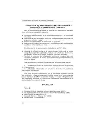 Programa Nacional de Formación de Educadores y Educadoras




       VINCULACIÓN DEL BÁSICO CURRICULAR ADMINISTRACIÓN Y
            PREVENCIÓN DE DESASTRES CON LA ESCUELA

   Para la primera parte de la fase de observación, el estudiante del PNFE
debe informarse acerca de lo siguiente:

•    Accidentes más frecuentes en la escuela que involucren a la comunidad
     educativa.
•    Existencia de sala de primeros auxilios y, ¿qué personal los presta o a qué
     organismo solicitan ayuda?
•    Realización de simulacros de evacuación en la escuela.
•    Existencia de brigadas de emergencia y patrulla escolar y la posibilidad de
     establecer comunicación con ellas.

     En el transcurso de la observación el estudiante del PNFE debe:

•    Observar la infraestructura de la institución para determinar si existe
     riesgo físico (paredes agrietadas, techos rotos, falta de iluminación,
     ﬁltraciones; estado de los baños, escaleras, puertas y ventanas).
•    Veriﬁcar la presencia de señalización, extintores, refugios, alarmas,
     rociadores, detectores de humo, aguas estancadas y el tratamiento que
     recibe la basura.

     Una vez obtenido la información necesaria el estudiante debe realizar:

    •    Formatos de registro de inspecciones donde se describa el estado de
la infraestructura.
    •    Actividades relacionadas con simulacros de evaluación, carteleras
informativas, entre otras.

    Con estas acciones pretendemos que el estudiante del PNFE conozca
las condiciones y características de la realidad escolar en la cual interactúa
con el objeto de identiﬁcar los posibles riesgos, amenazas y fragilidades de
ese contexto y proponga, en construcción colectiva con los miembros de la
comunidad, diferentes actividades.


                                    BIBLIOGRAFÍA

     Tema 1

•    Constitución de la República Bolivariana de Venezuela (1999).
•    Ley Orgánica de Prevención, Condiciones y Medio Ambiente de Trabajo (1986).
•    Ley Orgánica del Trabajo (2001).
•    Ley de Protección y Defensa Civil (2005).
•    Ley Penal del Ambiente (1992).



80
 