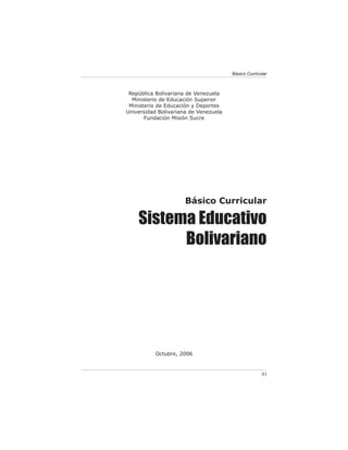 Básico Curricular



 República Bolivariana de Venezuela
  Ministerio de Educación Superior
 Ministerio de Educación y Deportes
Universidad Bolivariana de Venezuela
       Fundación Misión Sucre




                      Básico Curricular

    Sistema Educativo
          Bolivariano




           Octubre, 2006


                                                     83
 