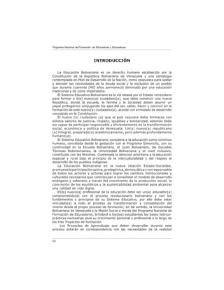 Programa Nacional de Formación de Educadores y Educadoras




                                INTRODUCCIÓN

    La Educación Bolivariana es un derecho humano establecido por la
Constitución de la República Bolivariana de Venezuela y una estrategia
contemplada en Plan de Desarrollo de la Nación, como respuesta para saldar
y atender las necesidades de la deuda social y la exclusión de un pueblo
que durante cuarenta (40) años permaneció dominado por una educación
tradicional y de corte imperialista.
    El Sistema Educativo Bolivariano es la vía ideada por el Estado venezolano
para formar e l(la) nuevo(a) ciudadano(a), que debe construir una nueva
República, donde la escuela, la familia y la sociedad deben asumir un
papel protagónico conjugando los ejes del ser, saber, hacer y convivir en la
formación de este nuevo(a) ciudadano(a), acorde con el modelo de desarrollo
concebido en la Constitución.
    El nuevo (a) ciudadano (a) que el país requiere debe formarse con
sólidos valores de justicia, respeto, igualdad y solidaridad, además debe
ser capaz de participar responsable y eficientemente en la transformación
social, económica y política de Venezuela. Un(a) nuevo(a) republicano
(a) integral, preparado(a) académicamente, pero además profundamente
humano(a).
    El Sistema Educativo Bolivariano considera a la educación como continuo
humano, concebida desde la gestación con el Programa Simoncito, con su
continuidad en la Escuela Bolivariana, el Liceo Bolivariano, las Escuelas
Técnicas Robinsonianas, la Universidad Bolivariana y el nivel inclusivo,
constituido con las Misiones. Contempla la atención prioritaria a la educación
especial y rural bajo el principio de la interculturalidad y del respeto al
desarrollo de los pueblos indígenas.
    La Educación Bolivariana en la nueva relación Estado-Sociedad,
promueve la participación activa, protagónica, democrática y corresponsable
de todos los actores y actoras para lograr los cambios institucionales y
culturales necesarios que contribuyan a consolidar el modelo de desarrollo
endógeno y soberano a través del crecimiento de la producción social, la
concreción de los equilibrios y la sustentabilidad ambiental para alcanzar
una calidad de vida digna.
    El(la) nuevo(a) profesional de la educación debe ser un(a) educador(a)
comprometido(a) con el proceso revolucionario bolivariano y con los
fundamentos y principios de su Sistema Educativo, por ello debe estar
vinculado(a) a todo el proceso de transformación y consolidación del
mismo desde el propio proceso de formación; en tal sentido, la Universidad
Bolivariana de Venezuela y la Misión Sucre a través del Programa Nacional de
Formación de Educadores, brindará a los(las) estudiantes las bases teórico-
prácticas necesarias para su crecimiento personal y profesional a lo largo de
los tres Trayectos de formación.
      Los Proyectos de Aprendizaje que deben desarrollar durante este
proceso estarán en correspondencia con las necesidades de la realidad


84
 
