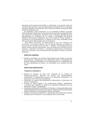 Básico Curricular



educativa local (escuela-comunidad) y contribuirán a enriquecer tanto los
conocimientos teóricos, como los relacionados directamente con la práctica
educativa basada en la formación de los valores que deben caracterizar al(la)
nuevo(a) republicano (a).
   En respuesta a esta concepción, se ha concebido el Básico Curricular
Sistema Educativo Bolivariano como parte del componente de especialización
que ofrecerá la preparación necesaria al (la) futuro(a) educador(a) para
desempeñarse en cualquiera de los niveles o modalidades del Sistema
Educativo Bolivariano, preparación que inicia desde el Primer Trayecto y
concluirá con una profundización, en relación con el nivel, modalidad o área
del conocimiento seleccionado para el III Trayecto.
     Este Básico Curricular se desarrollará en los tres Trayectos de
formación, en estrecha relación con los demás Básicos Curriculares a
los que servirá de base para la acción – reflexión y sistematización que
deben realizar los(las) estudiantes como resultado del contraste entre lo
empírico - operativo y lo teórico – conceptual, producidos en el quehacer
diario en la escuela y la comunidad donde este Básico tendrá su máxima
expresión.

    OBJETIVO GENERAL

•   Planiﬁcar estrategias con enfoque desarrollador para facilitar el proceso
    de enseñanza - aprendizaje en los diferentes niveles y modalidades del
    Sistema Educativo Bolivariano en correspondencia con el diagnóstico de
    los (las) estudiantes, la familia y la comunidad en su carácter de líder
    social.

    OBJETIVOS ESPECÍFICOS

    Trayecto I, Semestre I

•   Elaborar el Proyecto de Vida como resultado de un proceso de
    autorreconocimiento, teniendo en cuenta sus potencialidades,
    aspiraciones, la problemática actual de la educación venezolana y su
    proyección como futuro(a) educador(a).
•   Interpretar la vigencia del pensamiento Robinsoniano y Bolivariano en
    torno a la educación.
•   Explicar las bases legales y los fundamentos políticos, pedagógicos
    y sociales que sustentan el Sistema de Educativo Bolivariano en sus
    diferentes niveles y modalidades.
•   Caracterizar la Educación Inicial para el Simoncito y la Educación Básica para
    la Escuela Bolivariana, tomando como base la relación entre la práctica (plano
    empírico operativo) y la teoría (plano teórico–conceptual).
•   Analizar el proceso de enseñanza - aprendizaje como parte de la práctica
    educativa de la institución y su vinculación con la comunidad.




                                                                                85
 