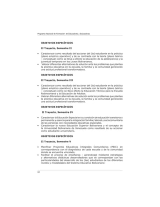 Programa Nacional de Formación de Educadores y Educadoras




     OBJETIVOS ESPECÍFICOS

     II Trayecto, Semestre II

•    Caracterizar como resultado del accionar del (la) estudiante en la práctica
     (plano empírico operativo) y de su contraste con la teoría (plano teórico
     – conceptual) cómo se lleva a efecto la educación de la adolescencia y la
     juventud temprana en los Liceos Bolivarianos.
•     Valorar diferentes alternativas de solución ante los problemas que plantea
     la práctica educativa en la escuela, la familia y la comunidad generando
     una actitud profesional transformadora.

     OBJETIVOS ESPECÍFICOS

     II Trayecto, Semestre III

•    Caracterizar como resultado del accionar del (la) estudiante en la práctica
     (plano empírico operativo) y de su contraste con la teoría (plano teórico
     – conceptual) cómo se lleva efecto la Educación Técnica para la Escuela
     Robinsoniana y la Educación de Adultos.
•    Valorar diferentes alternativas de solución ante los problemas que plantea
     la práctica educativa en la escuela, la familia y la comunidad generando
     una actitud profesional transformadora.

     OBJETIVOS ESPECÍFICOS

     II Trayecto, Semestre IV

•    Caracterizar la Educación Especial en su condición de educación transitoria o
     permanente y esencia para la integración familiar, laboral y sociocomunitaria
     de las personas con necesidades educativas especiales.
•    Caracterizar la nueva Educación Superior Bolivariana y el concepto de
     la Universidad Bolivariana de Venezuela como resultado de su accionar
     como estudiante universitario.

     OBJETIVOS ESPECÍFICOS

     II Trayecto, Semestre V

•    Planiﬁcar Proyectos Educativos Integrales Comunitarios (PEIC) en
     correspondencia con el diagnóstico de cada escuela y de la comunidad
     donde se encuentra vinculado.
•    Facilitar el proceso de enseñanza - aprendizaje mediante estrategias
     y alternativas didácticas desarrolladoras que se correspondan con las
     particularidades del desarrollo de los (las) estudiantes de los diferentes
     niveles y modalidades del Sistema Educativo Bolivariano:



86
 