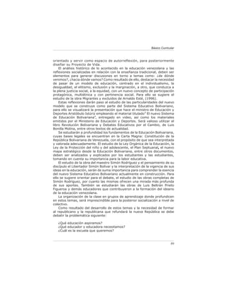 Básico Curricular



orientado y servir como espacio de autorreflexión, para posteriormente
diseñar su Proyecto de Vida.
    El análisis histórico de lo acontecido en la educación venezolana y las
reﬂexiones socializadas en relación con la enseñanza tradicional, deben ser
elementos para generar discusiones en torno a temas como: ¿de dónde
venimos?, ¿hacia dónde vamos? Como resultado de ello, destacar la necesidad
de pasar de un modelo de educación, centrado en el individualismo, la
desigualdad, el elitismo, exclusión y la marginación, a otro, que conduzca a
la plena justicia social, a la equidad, con un nuevo concepto de participación
protagónica, multiétnica y con pertinencia social. Para ello se sugiere el
estudio de la obra Migrantes y excluidos de Arnaldo Esté, (1996).
    Estas reﬂexiones darán paso al estudio de las particularidades del nuevo
modelo que se construye como parte del Sistema Educativo Bolivariano,
para ello se visualizará la presentación que hace el ministro de Educación y
Deportes Aristóbulo Istúriz empleando el material titulado” El nuevo Sistema
de Educación Bolivariana”, entregado en video, así como los materiales
emitidos por el Ministerio de Educación y Deportes. Será valioso utilizar el
libro Revolución Bolivariana y Debates Educativos por el Cambio, de Luis
Bonilla Molina, entre otros textos de actualidad.
    Se estudiarán a profundidad los fundamentos de la Educación Bolivariana,
cuyas bases legales se encuentran en la Carta Magna: Constitución de la
República Bolivariana de Venezuela, con el propósito de que sea interpretada
y valorada adecuadamente. El estudio de la Ley Orgánica de la Educación, la
Ley de la Protección del niño y del adolescente, el Plan Septuanal, el nuevo
mapa estratégico desde la Educación Bolivariana, entre otros documentos,
deben ser analizados y explicados por los estudiantes y las estudiantes,
tomando en cuenta su importancia para la labor educativa.
    El estudio de la obra del maestro Simón Rodríguez y el pensamiento de su
discípulo el Libertador Simón Bolívar y la interpretación de la vigencia de sus
ideas en la educación, serán de suma importancia para comprender la esencia
del nuevo Sistema Educativo Bolivariano actualmente en construcción. Para
ello se sugiere orientar para el debate, el estudio de las obras completas de
Simón Rodríguez, por cuanto las mismas ofrecen una mirada más profunda
de sus aportes. También se estudiarán las obras de Luis Beltrán Prieto
Figueroa y demás educadores que contribuyeron a la formación del ideario
de la educación venezolana.
    La organización de la clase en grupos de aprendizaje donde profundicen
en estos temas, será imprescindible para la posterior socialización a nivel de
colectivo.
    Como resultado del desarrollo de estos temas y la necesidad de formar
al republicano y la republicana que refundará la nueva República se debe
debatir la problemática siguiente:

   ¿Qué educación aspiramos?
   ¿Qué educador y educadora necesitamos?
   ¿Cuál es la escuela que queremos?



                                                                              89
 