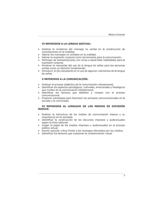 Básico Curricular



    IV REFERIDOS A LA LENGUA GESTUAL:

•   Analizar la incidencia del mensaje no verbal en la construcción de
    connotaciones en la oralidad.
•   Valorar los mensajes no verbales en la oralidad.
•   Valorar la expresión corporal como herramienta para la comunicación.
•   Participar de dramatizaciones con miras a desarrollar habilidades para la
    expresión corporal.
•   Ponderar la necesidad del uso de la lengua de señas para las personas
    sordas como un derecho fundamental.
•   Introducir al (la) estudiante en el uso de algunos rudimentos de la lengua
    de señas.

    V REFERIDOS A LA COMUNICACIÓN:

•   Analizar el proceso dialéctico de la comunicación interpersonal.
•   Identiﬁcar los aspectos psicológicos, culturales, emocionales y ﬁsiológicos
    que inciden en la comunicación interpersonal.
•   Identiﬁcar los factores que debilitan y rompen con el proceso
    comunicacional.
•   Proponer estrategias para favorecer los procesos comunicacionales en la
    escuela y la comunidad.

  VI REFERIDOS AL LENGUAJE DE LOS MEDIOS DE DIFUSIÓN
MASIVA:

•   Analizar la estructura de los medios de comunicación masiva y su
    importancia en la sociedad.
•   Identiﬁcar la construcción de los discursos impresos y audiovisuales
    según la línea editorial.
•   Juzgar el papel de los medios impresos y audiovisuales en el proceso
    político actual.
•   Asumir posición crítica frente a los mensajes difundidos por los medios.
•   Identiﬁcar los factores que ocasionan la contaminación visual.




                                                                               9
 
