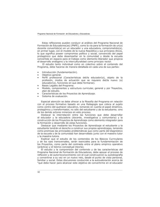 Programa Nacional de Formación de Educadores y Educadoras




    Estas reﬂexiones pueden conducir al análisis del Programa Nacional de
Formación de Educadores(as) (PNFE), como la vía para la formación de un(a)
docente convertido(a) en un educador y una educadora, comprometido(a),
en primer lugar, con el modelo de la nueva República y sus principios éticos,
lo que signiﬁca poseer compromiso político y social, convencido del papel
protagónico que debe desempeñar en la comunidad y desde la escuela
convertida en espacio para el trabajo como elemento liberador que propicia
el desarrollo endógeno y la interculturalidad como principio rector.
     El estudio tanto individual como en colectivo sobre el contenido del
Programa, debe hacerse de manera detallada en cada una de sus partes:

•    Introducción (fundamentación).
•    Objetivo general.
•    Perﬁl profesional (Características del/la educador(a), objeto de la
     profesión, modos de actuación que se requiere del/la nuevo (a)
     educador(a), funciones en que debe formarse).
•    Bases Legales del Programa.
•    Modelo, componentes y estructura curricular, general y por Trayectos,
     plan de estudio.
•    Características de los Proyectos de Aprendizaje.
•    Sistema de evaluación.

    Especial atención se debe ofrecer a la ﬁlosofía del Programa en relación
con el proceso formativo basado en una Pedagogía que coloca al sujeto
como centro del quehacer educativo, tomando en cuenta el papel dinámico,
protagónico y transformador, no sólo del estudiante y de la estudiante; sino
de los demás actores inmersos en este proceso.
    Destacar la interrelación entre las funciones que debe desarrollar
el educador y la educadora (docente, investigativa y comunitaria) y la
construcción de los Proyectos de Aprendizaje como elemento integrador para
la formación y desarrollo de estas funciones.
    Destacar que mediante los Proyectos de Aprendizaje el estudiante y la
estudiante tendrán el derecho a construir sus propios aprendizajes, teniendo
como premisas las principales problemáticas que como parte del diagnóstico
de la escuela y de la comunidad han desarrollado junto con el maestro tutor
y la maestra tutora.
    Explicar que el estudio de los contenidos de los Básicos Curriculares
y de los ejes transversales, serán esenciales para la fundamentación de
los Proyectos, como parte del contraste entre el plano empírico operativo
(práctica) y el teórico conceptual (teoría).
    El estudio y la comprensión del contenido y de las características del
Programa Nacional de Formación de Educadores, debe apoyar el proceso de
reﬂexión y de autorreconocimiento con el cual construyeron su autobiografía
y convertirse a su vez en un nuevo reto, desde el punto de vista personal,
familiar y social. Estas discusiones conducirán a la autovaloración acerca de
“qué debo hacer para alcanzar este objetivo de convertirme en el educador



90
 