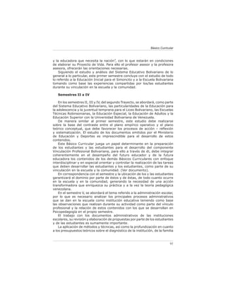Básico Curricular



y la educadora que necesita la nación”, con lo que estarán en condiciones
de elaborar su Proyecto de Vida. Para ello el profesor asesor y la profesora
asesora, ofrecerán las orientaciones necesarias.
    Siguiendo el estudio y análisis del Sistema Educativo Bolivariano de lo
general a lo particular, este primer semestre concluye con el estudio de todo
lo referido a la Educación Inicial para el Simoncito y a la Escuela Bolivariana
tomando como base las experiencias compartidas por los/las estudiantes
durante su vinculación en la escuela y la comunidad.

   Semestres II a IV

    En los semestres II, III y IV, del segundo Trayecto, se abordará, como parte
del Sistema Educativo Bolivariano, las particularidades de la Educación para
la adolescencia y la juventud temprana para el Liceo Bolivariano, las Escuelas
Técnicas Robinsonianas, la Educación Especial, la Educación de Adultos y la
Educación Superior con la Universidad Bolivariana de Venezuela.
    De manera similar al primer semestre, este estudio debe realizarse
sobre la base del contraste entre el plano empírico operativo y el plano
teórico conceptual, que debe favorecer los procesos de acción – reﬂexión
y sistematización. El estudio de los documentos emitidos por el Ministerio
de Educación y Deportes es imprescindible para el desarrollo de estos
contenidos.
    Este Básico Curricular juega un papel determinante en la preparación
de los estudiantes y las estudiantes para el desarrollo del componente
Vinculación Profesional Bolivariana, para ello a través de él, debe integrar
coherentemente en el desempeño del futuro educador y de la futura
educadora los contenidos de los demás Básicos Curriculares con enfoque
interdisciplinar y en especial orientar y controlar la realización de las tareas
que deben desarrollar las estudiantes y los estudiantes, como parte de su
vinculación en la escuela y la comunidad. (Ver documento).
    En correspondencia con el semestre y la ubicación de los y las estudiantes
garantizará el dominio por parte de éstos y de éstas, de todo cuanto ocurre
en la escuela y en la comunidad, generando la necesidad de una acción
transformadora que enriquezca su práctica y a la vez la teoría pedagógica
venezolana.
    En el semestre V, se abordará el tema referido a la administración escolar,
por lo que es necesario analizar los principales procesos administrativos
que se dan en la escuela como institución educativa teniendo como base
las observaciones que realizan durante su actividad como parte del vínculo
profesional y la relación de estos contenidos con los que se desarrollan en
Psicopedagogía en el propio semestre.
    El trabajo con los documentos administrativos de las instituciones
escolares, su revisión y elaboración de propuestas por parte de los estudiantes
y de las estudiantes es sumamente importante.
    La aplicación de métodos y técnicas, así como la profundización en cuanto
a los presupuestos teóricos sobre el diagnóstico de la institución, de la familia



                                                                               91
 