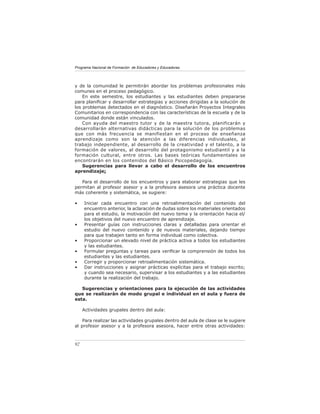 Programa Nacional de Formación de Educadores y Educadoras




y de la comunidad le permitirán abordar los problemas profesionales más
comunes en el proceso pedagógico.
    En este semestre, los estudiantes y las estudiantes deben prepararse
para planiﬁcar y desarrollar estrategias y acciones dirigidas a la solución de
los problemas detectados en el diagnóstico. Diseñarán Proyectos Integrales
Comunitarios en correspondencia con las características de la escuela y de la
comunidad donde están vinculados.
    Con ayuda del maestro tutor y de la maestra tutora, planificarán y
desarrollarán alternativas didácticas para la solución de los problemas
que con más frecuencia se manifiestan en el proceso de enseñanza
aprendizaje como son la atención a las diferencias individuales, al
trabajo independiente, al desarrollo de la creatividad y el talento, a la
formación de valores, al desarrollo del protagonismo estudiantil y a la
formación cultural, entre otros. Las bases teóricas fundamentales se
encontrarán en los contenidos del Básico Psicopedagogía.
    Sugerencias para llevar a cabo el desarrollo de los encuentros
aprendizaje:

   Para el desarrollo de los encuentros y para elaborar estrategias que les
permitan al profesor asesor y a la profesora asesora una práctica docente
más coherente y sistemática, se sugiere:

•    Iniciar cada encuentro con una retroalimentación del contenido del
     encuentro anterior, la aclaración de dudas sobre los materiales orientados
     para el estudio, la motivación del nuevo tema y la orientación hacia el/
     los objetivos del nuevo encuentro de aprendizaje.
•    Presentar guías con instrucciones claras y detalladas para orientar el
     estudio del nuevo contenido y de nuevos materiales, dejando tiempo
     para que trabajen tanto en forma individual como colectiva.
•    Proporcionar un elevado nivel de práctica activa a todos los estudiantes
     y las estudiantes.
•    Formular preguntas y tareas para veriﬁcar la comprensión de todos los
     estudiantes y las estudiantes.
•    Corregir y proporcionar retroalimentación sistemática.
•    Dar instrucciones y asignar prácticas explícitas para el trabajo escrito;
     y cuando sea necesario, supervisar a los estudiantes y a las estudiantes
     durante la realización del trabajo.

   Sugerencias y orientaciones para la ejecución de las actividades
que se realizarán de modo grupal e individual en el aula y fuera de
esta.

     Actividades grupales dentro del aula:

    Para realizar las actividades grupales dentro del aula de clase se le sugiere
al profesor asesor y a la profesora asesora, hacer entre otras actividades:



92
 