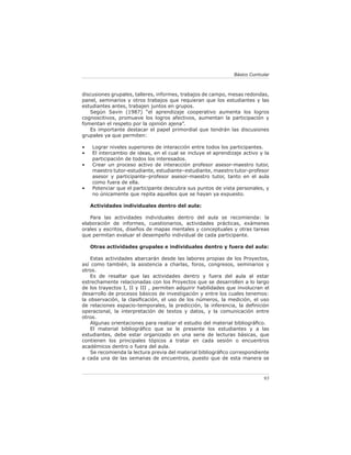 Básico Curricular



discusiones grupales, talleres, informes, trabajos de campo, mesas redondas,
panel, seminarios y otros trabajos que requieran que los estudiantes y las
estudiantes antes, trabajen juntos en grupos.
   Según Savin (1987) “el aprendizaje cooperativo aumenta los logros
cognoscitivos, promueve los logros afectivos, aumentan la participación y
fomentan el respeto por la opinión ajena”.
   Es importante destacar el papel primordial que tendrán las discusiones
grupales ya que permiten:

•   Lograr niveles superiores de interacción entre todos los participantes.
•   El intercambio de ideas, en el cual se incluye el aprendizaje activo y la
    participación de todos los interesados.
•   Crear un proceso activo de interacción profesor asesor-maestro tutor,
    maestro tutor-estudiante, estudiante–estudiante, maestro tutor-profesor
    asesor y participante–profesor asesor-maestro tutor, tanto en el aula
    como fuera de ella.
•   Potenciar que el participante descubra sus puntos de vista personales, y
    no únicamente que repita aquellos que se hayan ya expuesto.

    Actividades individuales dentro del aula:

   Para las actividades individuales dentro del aula se recomienda: la
elaboración de informes, cuestionarios, actividades prácticas, exámenes
orales y escritos, diseños de mapas mentales y conceptuales y otras tareas
que permitan evaluar el desempeño individual de cada participante.

    Otras actividades grupales e individuales dentro y fuera del aula:

    Estas actividades abarcarán desde las labores propias de los Proyectos,
así como también, la asistencia a charlas, foros, congresos, seminarios y
otros.
    Es de resaltar que las actividades dentro y fuera del aula al estar
estrechamente relacionadas con los Proyectos que se desarrollen a lo largo
de los trayectos I, II y III , permiten adquirir habilidades que involucran el
desarrollo de procesos básicos de investigación y entre los cuales tenemos:
la observación, la clasiﬁcación, el uso de los números, la medición, el uso
de relaciones espacio-temporales, la predicción, la inferencia, la deﬁnición
operacional, la interpretación de textos y datos, y la comunicación entre
otros.
    Algunas orientaciones para realizar el estudio del material bibliográﬁco.
    El material bibliográﬁco que se le presente los estudiantes y a las
estudiantes, debe estar organizado en una serie de lecturas básicas, que
contienen los principales tópicos a tratar en cada sesión o encuentros
académicos dentro o fuera del aula.
    Se recomienda la lectura previa del material bibliográﬁco correspondiente
a cada una de las semanas de encuentros, puesto que de esta manera se



                                                                             93
 