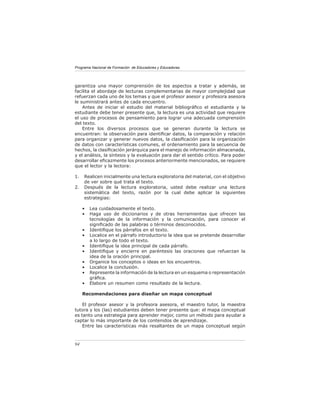 Programa Nacional de Formación de Educadores y Educadoras




garantiza una mayor comprensión de los aspectos a tratar y además, se
facilita el abordaje de lecturas complementarias de mayor complejidad que
refuerzan cada uno de los temas y que el profesor asesor y profesora asesora
le suministrará antes de cada encuentro.
    Antes de iniciar el estudio del material bibliográﬁco el estudiante y la
estudiante debe tener presente que, la lectura es una actividad que requiere
el uso de procesos de pensamiento para lograr una adecuada comprensión
del texto.
    Entre los diversos procesos que se generan durante la lectura se
encuentran: la observación para identiﬁcar datos, la comparación y relación
para organizar y generar nuevos datos, la clasiﬁcación para la organización
de datos con características comunes, el ordenamiento para la secuencia de
hechos, la clasiﬁcación jerárquica para el manejo de información almacenada,
y el análisis, la síntesis y la evaluación para dar el sentido crítico. Para poder
desarrollar eﬁcazmente los procesos anteriormente mencionados, se requiere
que el lector y la lectora:

1.   Realicen inicialmente una lectura exploratoria del material, con el objetivo
     de ver sobre qué trata el texto.
2.   Después de la lectura exploratoria, usted debe realizar una lectura
     sistemática del texto, razón por la cual debe aplicar la siguientes
     estrategias:

     •   Lea cuidadosamente el texto.
     •   Haga uso de diccionarios y de otras herramientas que ofrecen las
         tecnologías de la información y la comunicación, para conocer el
         signiﬁcado de las palabras o términos desconocidos.
     •   Identiﬁque los párrafos en el texto.
     •   Localice en el párrafo introductorio la idea que se pretende desarrollar
         a lo largo de todo el texto.
     •   Identiﬁque la idea principal de cada párrafo.
     •   Identiﬁque y encierre en paréntesis las oraciones que refuerzan la
         idea de la oración principal.
     •   Organice los conceptos o ideas en los encuentros.
     •   Localice la conclusión.
     •   Represente la información de la lectura en un esquema o representación
         gráﬁca.
     •   Elabore un resumen como resultado de la lectura.

     Recomendaciones para diseñar un mapa conceptual

    El profesor asesor y la profesora asesora, el maestro tutor, la maestra
tutora y los (las) estudiantes deben tener presente que: el mapa conceptual
es tanto una estrategia para aprender mejor, como un método para ayudar a
captar lo más importante de los contenidos de aprendizaje.
    Entre las características más resaltantes de un mapa conceptual según



94
 