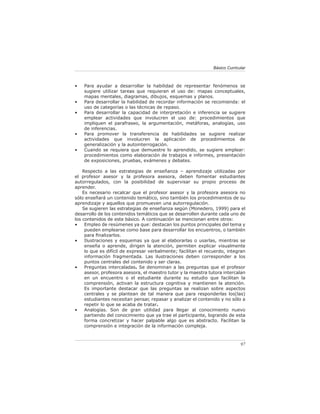 Básico Curricular



•   Para ayudar a desarrollar la habilidad de representar fenómenos se
    sugiere utilizar tareas que requieran el uso de: mapas conceptuales,
    mapas mentales, diagramas, dibujos, esquemas y planos.
•   Para desarrollar la habilidad de recordar información se recomienda: el
    uso de categorías o las técnicas de repaso.
•   Para desarrollar la capacidad de interpretación e inferencia se sugiere
    emplear actividades que involucren el uso de: procedimientos que
    impliquen el parafraseo, la argumentación, metáforas, analogías, uso
    de inferencias.
•   Para promover la transferencia de habilidades se sugiere realizar
    actividades que involucren la aplicación de procedimientos de
    generalización y la autointerrogación.
•   Cuando se requiera que demuestre lo aprendido, se sugiere emplear:
    procedimientos como elaboración de trabajos e informes, presentación
    de exposiciones, pruebas, exámenes y debates.

    Respecto a las estrategias de enseñanza – aprendizaje utilizadas por
el profesor asesor y la profesora asesora, deben fomentar estudiantes
autorregulados, con la posibilidad de supervisar su propio proceso de
aprender.
    Es necesario recalcar que el profesor asesor y la profesora asesora no
sólo enseñará un contenido temático, sino también los procedimientos de su
aprendizaje y aquellos que promueven una autorregulación.
    Se sugieren las estrategias de enseñanza según (Monedero, 1999) para el
desarrollo de los contenidos temáticos que se desarrollen durante cada uno de
los contenidos de este básico. A continuación se mencionan entre otros:
•    Empleo de resúmenes ya que: destacan los puntos principales del tema y
     pueden emplearse como base para desarrollar los encuentros, o también
     para ﬁnalizarlos.
•    Ilustraciones y esquemas ya que al elaborarlas o usarlas, mientras se
     enseña o aprende, dirigen la atención, permiten explicar visualmente
     lo que es difícil de expresar verbalmente; facilitan el recuerdo, integran
     información fragmentada. Las ilustraciones deben corresponder a los
     puntos centrales del contenido y ser claras.
•    Preguntas intercaladas. Se denominan a las preguntas que el profesor
     asesor, profesora asesora, el maestro tutor y la maestra tutora intercalan
     en un encuentro o el estudiante durante su estudio que facilitan la
     comprensión, activan la estructura cognitiva y mantienen la atención.
     Es importante destacar que las preguntas se realizan sobre aspectos
     centrales y se plantean de tal manera que para responderlas los(las)
     estudiantes necesitan pensar, repasar y analizar el contenido y no sólo a
     repetir lo que se acaba de tratar.
•    Analogías. Son de gran utilidad para llegar al conocimiento nuevo
     partiendo del conocimiento que ya trae el participante, logrando de esta
     forma concretizar y hacer palpable algo que es abstracto. Facilitan la
     comprensión e integración de la información compleja.



                                                                              97
 