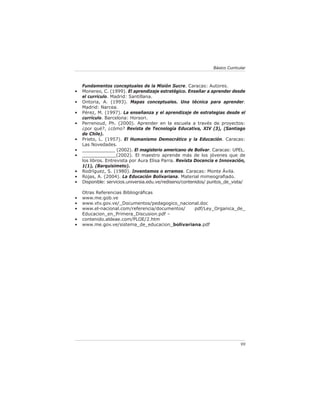 Básico Curricular



    Fundamentos conceptuales de la Misión Sucre. Caracas: Autores.
•   Monereo, C. (1999). El aprendizaje estratégico. Enseñar a aprender desde
    el currículo. Madrid: Santillana.
•   Ontoria, A. (1993). Mapas conceptuales. Una técnica para aprender.
    Madrid: Narcea.
•   Pérez, M. (1997). La enseñanza y el aprendizaje de estrategias desde el
    currículo. Barcelona: Horsori.
•   Perrenoud, Ph. (2000). Aprender en la escuela a través de proyectos:
    ¿por qué?, ¿cómo? Revista de Tecnología Educativa, XIV (3), (Santiago
    de Chile).
•   Prieto, L. (1957). El Humanismo Democrático y la Educación. Caracas:
    Las Novedades.
•   ____________ (2002). El magisterio americano de Bolívar. Caracas: UPEL.
•   ____________(2002). El maestro aprende más de los jóvenes que de
    los libros. Entrevista por Aura Elisa Parra. Revista Docencia e Innovación,
    1(1), (Barquisimeto).
•   Rodríguez, S. (1980). Inventamos o erramos. Caracas: Monte Ávila.
•   Rojas, A. (2004). La Educación Bolivariana. Material mimeograﬁado.
•   Disponible: servicios.universia.edu.ve/rediseno/contenidos/ puntos_de_vista/

    Otras Referencias Bibliográﬁcas
•   www.me.gob.ve
•   www.vtv.gov.ve/_Documentos/pedagogico_nacional.doc
•   www.el-nacional.com/referencia/documentos/  pdf/Ley_Organica_de_
    Educacion_en_Primera_Discusion.pdf –
•   contenido.aldeae.com/PLOE/2.htm
•   www.me.gov.ve/sistema_de_educacion_bolivariana.pdf




                                                                               99
 