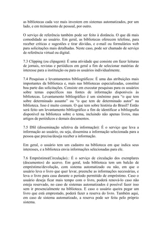 as bibliotecas cada vez mais investem em sistemas automatizados, por um
lado, e em treinamento de pessoal, por outro.
O serviço de referência também pode ser feito à distância. O que dá mais
comodidade ao usuário. Em geral, as bibliotecas oferecem telefone, para
receber críticas e sugestões e tirar dúvidas, e e-mail ou formulários web
para solicitações mais detalhadas. Neste caso, pode ser chamado de serviço
de referência virtual ou digital.
7.3 Clipping (ou clipagem): É uma atividade que consiste em fazer leituras
de jornais, revistas e periódicos em geral a fim de selecionar matérias de
interesse para a instituição ou para os usuários individualmente.
7.4 Pesquisas e levantamentos bibliográficos: É uma das atribuições mais
importantes da biblioteca e, mais nas bibliotecas especializadas, constitui
boa parte das solicitações. Consiste em executar pesquisas para os usuários
sobre temas específicos nas fontes de informação disponíveis às
bibliotecas. Levantamento bibliográfico é um sinônimo para “o que tem
sobre determinado assunto” ou “o que tem de determinado autor” na
biblioteca. Isso é muito comum. O que tem sobre história do Brasil? Então
será feito um levantamento bibliográfico a fim de identificar a bibliografia
disponível na biblioteca sobre o tema, incluindo não apenas livros, mas
artigos de periódicos e demais documentos.
7.5 DSI (disseminação seletiva da informação): É o serviço que leva a
informação ao usuário, ou seja, dissemina a informação selecionada para a
pessoa que precisa/deseja receber a informação.
Em geral, o usuário tem um cadastro na biblioteca em que indica seus
interesses, e a biblioteca envia informações selecionadas para ele.
7.6 Empréstimo(Circulação).: É o serviço de circulação dos exemplares
(documentos) do acervo. Em geral, toda biblioteca tem um balcão de
empréstimo/devolução, com sistema automatizado ou não, em que o
usuário leva o livro que quer levar, preenche as informações necessárias, e
leva o livro para casa durante o período permitido de empréstimo. Caso o
usuário deseja ficar mais tempo com o livro, poderá renová-lo caso não
esteja reservado, no caso de sistemas automatizados é possível fazer isso
sem ir presencialmente na biblioteca. E caso o usuário queira pegar um
livro que está emprestado, poderá fazer a reserva do livro. Também aqui,
em caso de sistema automatizado, a reserva pode ser feita pelo próprio
sistema.
 