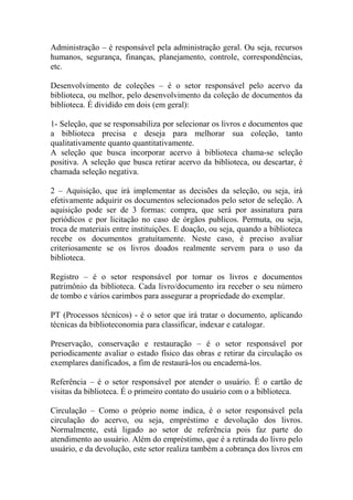 Administração – é responsável pela administração geral. Ou seja, recursos
humanos, segurança, finanças, planejamento, controle, correspondências,
etc.
Desenvolvimento de coleções – é o setor responsável pelo acervo da
biblioteca, ou melhor, pelo desenvolvimento da coleção de documentos da
biblioteca. É dividido em dois (em geral):
1- Seleção, que se responsabiliza por selecionar os livros e documentos que
a biblioteca precisa e deseja para melhorar sua coleção, tanto
qualitativamente quanto quantitativamente.
A seleção que busca incorporar acervo à biblioteca chama-se seleção
positiva. A seleção que busca retirar acervo da biblioteca, ou descartar, é
chamada seleção negativa.
2 – Aquisição, que irá implementar as decisões da seleção, ou seja, irá
efetivamente adquirir os documentos selecionados pelo setor de seleção. A
aquisição pode ser de 3 formas: compra, que será por assinatura para
periódicos e por licitação no caso de órgãos publicos. Permuta, ou seja,
troca de materiais entre instituições. E doação, ou seja, quando a biblioteca
recebe os documentos gratuitamente. Neste caso, é preciso avaliar
criteriosamente se os livros doados realmente servem para o uso da
biblioteca.
Registro – é o setor responsável por tornar os livros e documentos
patrimônio da biblioteca. Cada livro/documento ira receber o seu número
de tombo e vários carimbos para assegurar a propriedade do exemplar.
PT (Processos técnicos) - é o setor que irá tratar o documento, aplicando
técnicas da biblioteconomia para classificar, indexar e catalogar.
Preservação, conservação e restauração – é o setor responsável por
periodicamente avaliar o estado físico das obras e retirar da circulação os
exemplares danificados, a fim de restaurá-los ou encaderná-los.
Referência – é o setor responsável por atender o usuário. É o cartão de
visitas da biblioteca. É o primeiro contato do usuário com o a biblioteca.
Circulação – Como o próprio nome indica, é o setor responsável pela
circulação do acervo, ou seja, empréstimo e devolução dos livros.
Normalmente, está ligado ao setor de referência pois faz parte do
atendimento ao usuário. Além do empréstimo, que é a retirada do livro pelo
usuário, e da devolução, este setor realiza também a cobrança dos livros em
 