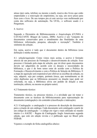 atraso (por carta, telefone ou mesmo e-mail), reserva dos livros que estão
emprestados e a renovação do empréstimo, ou seja, um novo prazo para
ficar com o livro. De uns tempos pra cá este serviço vem melhorando por
conta dos softwares de automação. Na UFAL, o software usado é o
Pergamum.
4. Acervo:
Segundo o Dicionário de Biblioteconomia e Arquivologia (CUNHA e
CAVALCANTI. Briquet de Lemos, 2008): Acervo é um “conjunto de
documentos conservados para o atendimento das finalidades de uma
biblioteca: informação, pesquisa, educação e recreação”. Também é
sinônimo de coleção.
Em suma, acervo é tudo que é documento dentro da biblioteca (essa
definição é minha mesmo).
4.1. seleção/aquisição: Como vimos mais acima, o acervo é formado
através de um processo de Formação e desenvolvimento de coleção. Esse
processo é formado pela etapa de seleção, que irá dizer quais documentos
devem ser adquiridos de acordo com os desejos e necessidades da
biblioteca, e que é de bom senso estar de acordo com a Política de
Formação e Desenvolvimento e com a Política de Seleção da Biblioteca. E
a etapa de aquisição será responsável por efetivar as escolhas da seleção, ou
seja, adquirir, seja por compra, permuta (troca, que normalmente se dá
entre duplicatas que as bibliotecas possuem) ou doação (que pode ser
solicitada, ou seja, a Biblioteca envia um pedido de doação a uma
instituição, editora, ou mesmo ao próprio autor).
4.2 Tratamento técnico:
Tratamento técnico, ou processo técnico, é a atividade que irá tratar o
documento com as técnicas da biblioteconomia para representação do
documento (catalogação) e do conteúdo (classificação e indexação).
4.2.1 Catalogação: a catalogação é o processo de descrição do documento
para a criação de um catálogo. Cada documento será catalogado a partir de
um código de catalogação – o código em vigor e mais utilizado no mundo
inteiro é o AACR2 – Regras de Catalogação Anglo Americanas segunda
edição, que está em edição revista e é publicado aqui no Brasil pela
FEBAB.
Vejamos o exemplo de ficha catalográfica abaixo:
 